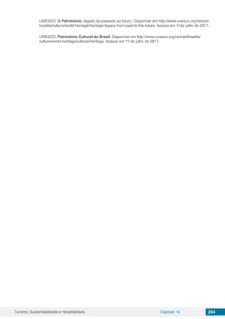 Turismo, Sustentabilidade e Hospitalidade Capítulo 19 204
UNESCO. O Patrimônio: legado do passado ao futuro. Disponível em http://www.unesco.org/new/pt/
brasilia/culture/world-heritage/heritage-legacy-from-past-to-the-future. Acesso em 11de julho de 2017.
UNESCO. Patrimônio Cultural do Brasil. Disponível em http://www.unesco.org/new/pt/brasilia/
culture/world-heritage/cultural-heritage. Acesso em 11 de julho de 2017.
 