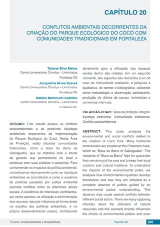 Capítulo 20 205Turismo, Sustentabilidade e Hospitalidade
CAPÍTULO 20
CONFLITOS AMBIENTAIS DECORRENTES DA
CRIAÇÃO DO PARQUE ECOLÓGICO DO COCÓ COM
COMUNIDADES TRADICIONAIS EM FORTALEZA
Tatiane Silva Matos
Centro Universitário Christus – Unichristus
Fortaleza-CE
Jacqueline Alves Soares
Centro Universitário Christus – Unichristus
Fortaleza-CE
Natália Martinuzzi Castilho
Centro Universitário Christus – Unichristus
Fortaleza-CE
RESUMO: Este estudo analisa os conflitos
socioambientais e as possíveis injustiças
ambientais decorrentes da implementação
do Parque Ecológico do Cocó. Nesta Área
de Proteção, estão situadas comunidades
tradicionais, como a Boca da Barra de
Sabiaguaba, que se mobiliza com o intuito
de garantir sua permanência no local e
continuar com suas práticas e costumes. Para
compreender os impactos da política ambiental,
conceituamos teoricamente como as injustiças
ambientais se concretizam e como a ausência
de políticas pautadas por justiça ambiental
acarreta conflitos entre os diferentes atores
sociais. A existência de interesses conflitantes,
por vezes opostos, na utilização e administração
dos recursos naturais influencia de forma direta
na escolha das políticas ambientais, e no
próprio desenvolvimento urbano, contribuindo
ativamente para a elitização dos espaços
verdes dentro das cidades. Em um segundo
momento, tais aspectos são discutidos à luz do
caso da comunidade analisada. A pesquisa é
qualitativa, de campo e bibliográfica, utilizando
como metodologia a observação participante,
produção de diários de campo, entrevistas e
conversas informais.
PALAVRAS-CHAVE: Área de proteção integral.
Injustiça ambiental. Comunidade tradicional.
Conflito socioambiental.
ABSTRACT: This study analyses the
environmental and social conflicts related to
the creation of Cocó Park. Many traditional
communities are located at this Protection Area,
which as “Boca da Barra of Sabiaguaba”. The
residents of “Boca da Barra” fight for guarantee
their remaining at the area and to keep their local
customs and cultural traditions. To understand
the impacts of the environmental politic, we
analyses how environmental injustices develop
themselves and how they are reflected as a
complete absence of politics guided by an
environmental justice understanding. This
absence may cause several conflicts between
different social actors. There are many opposing
interests about the utilization of natural
resources and this scenario directly influences
the choice of environmental politics and even
 