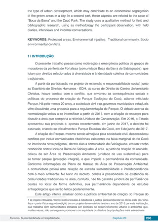 Turismo, Sustentabilidade e Hospitalidade Capítulo 20 206
the type of urban development, which may contribute to an economical segregation
of the green areas in a city. In a second part, these aspects are related to the case of
“Boca da Barra” and the Cocó Park. The study uses a qualitative method for field and
bibliographic research, using as methodology the participant observation, with field
diaries, interviews and informal conversations.
 
KEYWORDS: Protected areas. Environmental injustice.  Traditional community. Socio
environmental conflicts.
1 | 	INTRODUÇÃO
O presente trabalho possui como motivação a emergência política de grupos de
moradores da periferia de Fortaleza (comunidade Boca da Barra de Sabiaguaba), que
lutam por direitos relacionados à diversidade e à identidade coletiva de comunidades
tradicionais.
A partir da participação no projeto de extensão e responsabilidade social1
junto
ao Escritório de Direitos Humanos - EDH, do curso de Direito do Centro Universitário
Christus, houve contato com o conflito, que envolveu as consequências sociais e
políticas do processo de criação do Parque Ecológico do Cocó, adiante intitulado
Parque. Há pelo menos 20 anos, a sociedade civil e os governos municipais e estaduais
vêm discutindo uma proposta para a regulamentação do Parque. O debate acerca da
normatização voltou a se intensificar a partir de 2015, com a criação de espaços para
discutir a área que comporia a referida Unidade de Conservação. Em 2016, o Estado
apresentou sua proposta e, apenas recentemente, em junho de 2017, o decreto foi
assinado, criando-se oficialmente o Parque Estadual do Cocó, em 6 de junho de 2017.
A criação do Parque, mesmo sendo almejada pela sociedade civil, desencadeou
conflitos por incluir comunidades ribeirinhas existentes na faixa marginal do rio Cocó
no interior da nova poligonal, dentre elas a comunidade da Sabiaguaba, em um trecho
conhecido como Boca da Barra de Sabiaguaba. A área, a partir da criação da unidade,
deixou de ser Área de Preservação Ambiental (unidade de uso sustentável) para
se tornar parque (proteção integral), o que impede a permanência da comunidade.
Conforme informações do Plano de Manejo da Área de Preservação Ambiental,
a comunidade possui uma relação de estreita sustentabilidade e interdependência
com o meio ambiente. No texto do decreto, consta a possibilidade de existência de
comunidades tradicionais na área, contudo, não há garantia jurídica de permanência
destas no local de forma definitiva, sua permanência dependente de estudos
antropológicos que serão feitos posteriormente.
Este artigo intenta analisar como a política ambiental de criação do Parque do
1 O projeto intitulado Promovendo inclusão à cidadania e justiça socioambiental no litoral leste de Forta-
leza – parte II é a segunda edição de um projeto desenvolvido desde o ano de 2015 por esta instituição,
que trabalha com comunidades afetadas por políticas de desenvolvimento urbano e ambiental que,
muitas vezes, não conseguem promover com equidade os direitos de populações mais vulneráveis.
 
