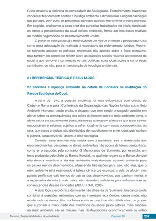 Turismo, Sustentabilidade e Hospitalidade Capítulo 20 207
Cocó impactou a dinâmica da comunidade de Sabiaguaba. Primeiramente, buscamos
conceituar teoricamente conflito e injustiça ambiental e dimensionar a origem da criação
dos parques, bem como os problemas advindos da visão meramente preservacionista.
Em seguida, analisamos o caso a luz dos conceitos trabalhados, no intuito de discutir
os limites e possibilidades da atual política ambiental, frente aos interesses relativos
ao modelo hegemônico de desenvolvimento urbano.
O presente esforço busca a renovação de um viés de entender a pesquisa jurídica
como mera adequação da realidade à expectativa do ordenamento jurídico. Mostra-
se relevante analisar as políticas ambientais não apenas sobre a ótica normativa,
mas também no sentido de refletir sobre as questões sociais relativas ao processo da
escolha que envolve a construção de tais políticas, suas localizações e como estas
contribuem, ou não, para a manutenção de injustiças ambientais.
2 | 	REFERENCIAL TEÓRICO E RESULTADOS
2.1	Conflitos e injustiça ambiental na cidade de Fortaleza na instituição do
Parque Ecológico do Cocó.
A partir de 1970, a questão ambiental foi mais evidenciada com criação do
Clube de Roma e pela I Conferência da Organização das Nações Unidas sobre Meio
Ambiente Humano, desde então, o discurso que vem sendo propagado consiste em
alertar sobre as consequências das ações do homem sobre o meio ambiente como, o
efeito estufa e o aquecimento global, discursos que trazem a ideia de que todos somos
responsáveis e estamos sujeitos a sofrer igualmente com essas consequências, ou
seja, que esses prejuízos são distribuídos democraticamente entre todos que habitam
o planeta, caracterizando, assim, a crise ecológica.
Contudo, esse discurso não condiz com a realidade, pois a distribuição dos
empreendimentos geradores de danos ambientais não ocorre de forma democrática,
como se pressupõe, pelo contrário. O Memorando de Summers, por exemplo, um
texto produzido pelo chefe do Banco Mundial, no qual interrogava se o Banco Mundial
não deveria incentivar a ida das atividades mais danosas ao meio ambiente para
os países menos desenvolvidos, oferecendo três razões para isso, são elas, que o
meio ambiente está relacionado à beleza cênica dos espaços, a vida de alguém nos
países periféricos vale menos do que as dos desenvolvidos, pois ganham menos e
a expectativa de vida é mais baixa, não vivendo o suficiente para sofrerem com as
consequências dessas atividades (ACSELRAD, 2009).
A atual lógica econômica dominante não difere da de Summers, buscando ainda
combinar a questões ambientais com os interesses econômicos, desse modo, não
existe nada de democrático na forma como os prejuízos são distribuídos, os grupos
que suportam a maior parte dos malefícios causados pelos setores mais danosos
ao meio ambiente são as classes mais desfavorecidas economicamente ou então
 