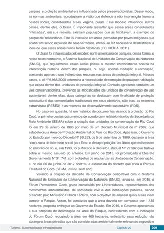 Turismo, Sustentabilidade e Hospitalidade Capítulo 20 209
parques e proteção ambiental era influenciado pelos preservacionistas. Desse modo,
as normas ambientais reproduziram a visão que defende a não intervenção humana
nesses locais, consideradas áreas virgens, puras. Esse modelo influenciou outros
países, dentre eles, o Brasil. É importante ressaltar que essas áreas consideradas
“intocadas”, em sua maioria, existiam populações que as habitavam, a exemplo do
parque de Yellowstone. Este foi instituído em áreas povoadas por povos indígenas que
acabaram sendo expulsos de seus territórios, então, se faz necessário desmistificar a
ideia de que essas áreas nunca foram habitadas (FERREIRA, 2011).
O Brasil foi influenciado pelo modelo norte americano de parques, dessa forma, o
nosso texto normativo, o Sistema Nacional de Unidades de Conservação da Natureza
(SNUC), que regulamenta essas áreas possui o mesmo entendimento acerca da
intervenção humana dentro dos parques, ou seja, apenas visitação e recreação,
aceitando apenas o uso indireto dos recursos nas áreas de proteção integral. Nesses
casos, a lei nº 9.985/2000 determina a necessidade de remoção de qualquer habitação
que exista dentro das unidades de proteção integral. Contudo apresenta também um
viés conservacionista, prevendo as modalidades de unidade de conservação de uso
sustentável, dentre elas, duas categorias se destacam com finalidade de proteção
sociocultural das comunidades tradicionais em seus objetivos, são elas, as reservas
extrativistas (RESEX) e as reservas de desenvolvimento sustentável (RDS).
No caso em questão, há um histórico de documentos visando à proteção do Rio
Cocó, o primeiro destes documentos de acordo com relatório técnico da Secretaria do
Meio Ambiente (SEMA) sobre a criação das unidades de conservação do Rio Cocó
foi em 29 de janeiro de 1986 por meio de um Decreto Municipal de nº 7302, que
estabeleceu a Área de Proteção Ambiental do Vale do Rio Cocó. Após isso, o Governo
do Estado, por meio do Decreto Nº 20.253, de 5 de setembro de 1989, declarou a área
como zona de interesse social para fins de desapropriação das áreas que estivessem
ao entorno do rio, e, em 1993, foi publicado o Decreto Estadual N° 22.587 que tratava
sobre o mesmo assunto do anterior. Em junho de 2015, foi promulgado o Decreto
Governamental Nº 31.741, com o objetivo de regularizar as Unidades de Conservação,
e, no dia 06 de junho de 2017 ocorreu a assinatura do decreto que criou o Parque
Estadual do Cocó (SEMA, online, sem ano).
Visando à criação da Unidade de Conservação compatível com o Sistema
Nacional de Unidades de Conservação da Natureza (SNUC), criou-se, em 2015, o
Fórum Permanente Cocó, grupo constituído por Universidades, representantes dos
movimentos ambientalistas, da sociedade civil e das instituições públicas, sendo
presidido pelo Ministério Público Federal, com o objetivo de analisar quais áreas iriam
compor o Parque. Assim, foi concluído que a área deveria ser composta por 1.435
hectares, proposta entregue ao Governo do Estado. Em 2016, o Governo apresentou
a sua proposta de delimitação da área do Parque, contrastando com a indicação
do Fórum Cocó, reduzindo a área em 400 hectares, entretanto essa redução não
abrangeu áreas privadas que são consideradas ambientalmente relevantes segundo o
 