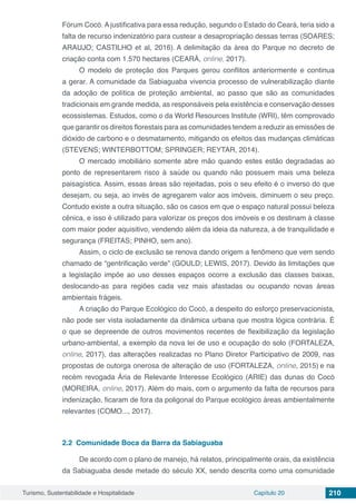 Turismo, Sustentabilidade e Hospitalidade Capítulo 20 210
Fórum Cocó. A justificativa para essa redução, segundo o Estado do Ceará, teria sido a
falta de recurso indenizatório para custear a desapropriação dessas terras (SOARES;
ARAUJO; CASTILHO et al, 2016). A delimitação da área do Parque no decreto de
criação conta com 1.570 hectares (CEARÁ, online, 2017).
O modelo de proteção dos Parques gerou conflitos anteriormente e continua
a gerar. A comunidade da Sabiaguaba vivencia processo de vulnerabilização diante
da adoção de política de proteção ambiental, ao passo que são as comunidades
tradicionais em grande medida, as responsáveis pela existência e conservação desses
ecossistemas. Estudos, como o da World Resources Institute (WRI), têm comprovado
que garantir os direitos florestais para as comunidades tendem a reduzir as emissões de
dióxido de carbono e o desmatamento, mitigando os efeitos das mudanças climáticas
(STEVENS; WINTERBOTTOM; SPRINGER; REYTAR, 2014).
O mercado imobiliário somente abre mão quando estes estão degradadas ao
ponto de representarem risco à saúde ou quando não possuem mais uma beleza
paisagística. Assim, essas áreas são rejeitadas, pois o seu efeito é o inverso do que
desejam, ou seja, ao invés de agregarem valor aos imóveis, diminuem o seu preço.
Contudo existe a outra situação, são os casos em que o espaço natural possui beleza
cênica, e isso é utilizado para valorizar os preços dos imóveis e os destinam à classe
com maior poder aquisitivo, vendendo além da ideia da natureza, a de tranquilidade e
segurança (FREITAS; PINHO, sem ano).
Assim, o ciclo de exclusão se renova dando origem a fenômeno que vem sendo
chamado de “gentrificação verde” (GOULD; LEWIS, 2017). Devido às limitações que
a legislação impõe ao uso desses espaços ocorre a exclusão das classes baixas,
deslocando-as para regiões cada vez mais afastadas ou ocupando novas áreas
ambientais frágeis.
A criação do Parque Ecológico do Cocó, a despeito do esforço preservacionista,
não pode ser vista isoladamente da dinâmica urbana que mostra lógica contrária. É
o que se depreende de outros movimentos recentes de flexibilização da legislação
urbano-ambiental, a exemplo da nova lei de uso e ocupação do solo (FORTALEZA,
online, 2017), das alterações realizadas no Plano Diretor Participativo de 2009, nas
propostas de outorga onerosa de alteração de uso (FORTALEZA, online, 2015) e na
recém revogada Ária de Relevante Interesse Ecológico (ARIE) das dunas do Cocó
(MOREIRA, online, 2017). Além do mais, com o argumento da falta de recursos para
indenização, ficaram de fora da poligonal do Parque ecológico áreas ambientalmente
relevantes (COMO..., 2017).
2.2	 Comunidade Boca da Barra da Sabiaguaba
De acordo com o plano de manejo, há relatos, principalmente orais, da existência
da Sabiaguaba desde metade do século XX, sendo descrita como uma comunidade
 