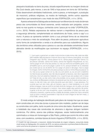 Turismo, Sustentabilidade e Hospitalidade Capítulo 20 211
pesqueira localizada na beira da praia, situada especificamente na margem direita do
Rio Cocó desde, pelo menos, o ano de 1945 e hoje possui em torno de 150 famílias.
Estas desenvolvem atividades tradicionais, como a pesca, a mariscagem, a produção
de mocororó, práticas religiosas, os modos de habitação, dentre outros aspectos
específicos que caracterizam o seu modo de vida (FORTALEZA, online, 2010).
Apesca artesanal na Sabiaguaba se destaca por se diferenciar do modo de demais
pesca das comunidades do litoral cearense, sendo realizada sem jangadas, ocorre
tanto no mar quanto no mangue, conhecida como “pesca pé no chão” (FORTALEZA,
online, 2010). Relatos expressivos de nativos narram a importância da pesca para
a segurança alimentar, complementada ao extrativismo de frutas, como o caju2
e o
murici. A pesca se apresenta também como a sua principal forma de se relacionar
com a natureza e meio de socialização. Para além da pesca, praticavam agricultura
como forma de complementar a renda e os alimentos para sua subsistência. Alguns
dos territórios antes utilizados para a pesca e o uso das atividades extrativistas foram
alterados devido às modificações que ocorreram no espaço (FORTALEZA, online,
2010).
[...] por quem a gente tem um afeto muito enorme é pela minha mãe, pela luta dela,
pelo trabalho dela de pescar e hoje em dia eu faço a mesma coisa gente, se vocês
chegarem aqui: Da Paz, vamos pescar no rio, vamos pegar camarão? Vamos. Eu
sei pescar camarão, vamos tirar ostras, vamos tirar lagosta mergulhando, eu vou,
vamos pegar siri em cima das pedras. Eu não uso nenhuma armadilha gente, só a
armadilha que eu uso é pra pegar o peixe no rio, porque também se eu dissesse
pra vocês que eu vou lá dentro do rio e pego um peixe e até pego, mas eu pego
no rengaio, tenho minha linha de pesca porque eu levo a minha filha pra pescar no
rio, mas se eu quiser comer siri eu não vou com jereré, eu vou só com o baldinho
na mão lá para as pedras, isso não dá pra agredir a natureza, isso não é agressão
nenhuma, nós num estamos matando o rio, o que foi que veio acabar com o nosso
rio? Hoje em dia, eu não como mais uma pixoleta, se eu quiser comer pixoleta eu
vou na feira da Messejana comprar do pessoal que traz do Aracati porque aqui no
nosso rio não tem mais, por conta da ponte que veio todo [...] que assoreou. Foi
a ponte que num tem mais, até um marisco, que é o mais resistente no rio você
ainda consegue, mas se você for pro lado de lá do mangue, pro rio velho, por lá as
pessoas ainda conseguem o marisco, mas nessa região aqui pertinho da ponte,
a gente ia lá era com uma enxadinha, cavar e aproveitar o horário da maré, era
cavando e cavando, a gente enchia o balde de pixoleta, podia tirar hoje e amanhã
você ia tinha a mesma quantidade e hoje dia se você chegar lá não tem mais[...]
(YOUTUBE, online, 2017)
O modo antigo de habitação identificado pelo plano de manejo traz que as casas
eram construídas em cima das dunas e possuíam dois modelos, podiam ser de taipa
ou construídas com palha, tanto na parte de cima como dos lados. Atualmente, quase
a totalidade das casas são construídas de alvenaria e algumas abrigam também
comércios. Por último, acerca das práticas religiosas, existe tradicionalmente uma
caminhada e a missa em homenagem a São Pedro, prática que ocorre há vinte e sete
anos, com cavaleiros, comidas típicas do local e fogueira (FORTALEZA, online, 2010).
2 A partir do caju produzem o mocororó, bebida fermentada de origem indígena, consumida desde
muito tempo na Sabiaguaba. Em outubro de 2016, os nativos produziram a primeira festa do Mocororó,
como uma forma de preservar e repassar os saberes tradicionais.
 
