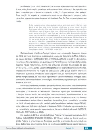 Turismo, Sustentabilidade e Hospitalidade Capítulo 20 212
Atualmente, outra forma de relação que os nativos possuem com o ecossistema
é a de proteção da região, para isso, realizam um trabalho chamado Sabiaguaba Lixo
Zero, no qual um grupo de pescadores entra no Rio Cocó para remover o lixo no local.
Essa relação de respeito e cuidado com a natureza é algo que foi passado pelas
gerações, fazendo-se presente desde a infância da Sra. Da Paz, como conta em seu
relato.
[...]às vezes os peixes pulava, pulava muito, a gente dizia assim, mãe tem muito
peixe, aí ela dizia pois vamos encostar a rede aqui e vamos pescar, a gente
levantava a rede, não vinha nada dentro da rede, aí ela dizia assim, vamos embora
não tá tendo nada, aí a gente dizia: mas mãe tá pulando tanto do peixe, porque
que a gente vai embora? e ela dizia que não tinha nada. No outro dia, ela dizia
que a mãe d’água não tinha deixado a gente pescar. A gente cresceu acreditando
na mãe d’água, que se tudo que a gente oferecesse pra mãe d’água referente ao
rio, ela ia nos devolver em dobro, então às vezes eu estava pescando, a gente
pegava um peixe bem pequenininho, aí eu dizia assim, tadinho, vou te botar de
volta no rio pra tu pedir a mãe d’água pra ela mandar peixe maior e por incrível que
pareça num espaço de tempo que a gente estava pescando sempre pegava um
peixe maior, então tudo isso a gente passou acreditar que era a mãe d’água que
mandava pra gente[...] (YOUTUBE, online, 2017)
Os impactos da criação do Parque iniciaram com a marcação das casas no ano
de 2015, por meio de empresa terceirizada a serviço da Secretaria de Meio Ambiente
do Estado do Ceará- SEMA (SOARES; ARAUJO; CASTILHO et al, 2016). Em abril do
mesmoano,forampropostasleisqueregulamoPlanoDiretordomunicípiodeFortaleza,
trazendo novos instrumentos, dentre eles a Outorga Onerosa de Alteração do Solo
(PREFEITO..., online, 2015). Essa modificação favorece os grandes empreendimentos,
impactando diretamente na região da Sabiaguaba, visto que já existem interesses
imobiliários públicos e privados no local. Enquanto isso, os nativos foram e continuam
sendo marginalizados, ao passo que o governo do Estado intenta sua remoção, sob a
justificativa da necessidade de preservação do ambiente (regulamentação do Parque
Estadual do Cocó).
Foi no decorrer desse processo que os moradores passaram a se autodenominar
como “comunidade tradicional” e iniciaram a luta para obter esse reconhecimento das
instituições públicas e da sociedade civil. Passaram a participar dos debates sobre
o Parque, buscar auxílio de instituições, realizaram cartas, abaixo-assinados e um
movimento para que a área fosse protegida, ao mesmo tempo em que se conciliasse a
permanência dos nativos. Devido ao esforço de mobilização da comunidade, em junho
de 2016, foi realizado um acordo, mediado pela Secretaria do Meio Ambiente (SEMA),
entre o Governo do Estado do Ceará, o Ministério Público Federal e os representantes
da comunidade, para garantir a permanência da comunidade tradicional (SOARES;
ARAUJO; CASTILHO et al, 2016).
Em outubro de 2016, o Ministério Público Federal ingressou com uma Ação Civil
Pública (MINISTÉRIO PÚBLICO FEDERAL, 2017) com pedido de liminar contra a
União Federal e o Município de Fortaleza, pedindo a remoção da comunidade da
Boca da Barra da faixa marginal do rio e a condenação solidária para reparar os danos
 