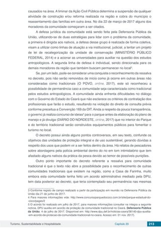 Turismo, Sustentabilidade e Hospitalidade Capítulo 20 213
causados na área. A liminar da Ação Civil Pública determina a suspensão de qualquer
atividade de construção e/ou reforma realizada na região e cobra do município o
reassentamento das famílias em outra área. No dia 22 de março de 2017 alguns dos
moradores da comunidade começaram a ser citados.
A defesa jurídica da comunidade está sendo feita pela Defensoria Pública da
União, utilizando-se de duas estratégias para lidar com o problema da comunidade,
a primeira é dirigida aos nativos, a defesa desse grupo é realizada de forma coletiva,
visam a utilizar como linhas de atuação a via institucional, judicial, a tentar um projeto
de lei de recategorização da unidade de conservação (MINISTÉRIO PÚBLICO
FEDERAL, 2014) e a acionar as universidades para auxiliar na questão dos estudos
antropológicos. A segunda linha de defesa é individual, sendo direcionada para os
demais moradores da região que também buscam permanecer no local3
.
Se, por um lado, pode-se considerar uma conquista o reconhecimento da ressalva
no decreto, pois não serão removidos de início como já ocorre em outras áreas não
consideradas como tradicionais (O POVO, online, 2017), este só reconheceu a
possibilidade de permanência caso a comunidade seja caracterizada como tradicional
pelos estudos antropológicos. A comunidade ainda enfrenta dificuldades no diálogo
com o Governo do Estado do Ceará que não esclarece os critérios de contratação dos
profissionais que farão o estudo, resultando na violação do direito de consulta prévia
conforme preceitua a Convenção 169 da OIT. Ainda a respeito da pouca transparência,
o governo já realiza concurso de ideias4
para o parque antes da elaboração do plano de
manejo e já divulga (DIÁRIO DO NORDESTE, online, 2017) que no interior do Parque
e do território tradicional serão construídos equipamentos públicos para fomentar o
turismo no local.
O decreto possui ainda alguns pontos controversos, em seu texto, confunde os
objetivos das unidades de proteção integral e de uso sustentável, gerando dúvidas a
respeito dos usos que podem vir a ser feitos dentro da área. Há relatos de pescadores
sobre abordagens pela polícia ambiental dentro do rio em tom intimidatório que tem
afastado alguns nativos da prática da pesca devido ao temor de possíveis punições.
Outro ponto importante do decreto referente a ressalva para comunidade
tradicional é que o texto não abre a possibilidade para o reconhecimento de outras
comunidades tradicionais que existem na região, como a Casa de Farinha, muito
embora esta comunidade tenha feito um acordo administrativo mediado pela DPU,
tem data posterior ao decreto, que teria contemplado seu permanência nas mesmas
3 Conforme registo de campo realizado a partir da participação em reunião na Defensoria Pública da
União dia 21 de junho de 2017.
4 Para maiores informações vide: http://www.concursoparquedococo.com.br/site/parque-estadual-do-
-coco/pages/2
5 O acordo foi realizado em julho de 2017, para maiores informações consultar na íntegra a seguinte
notícia, DPU auxilia em acordo de proteção de comunidade tradicional no Ceará. Defensoria Pública
da União. 4 de julho de 2017. Disponível em: http://www.dpu.def.br/noticias-ceara/38140-dpu-auxilia-
-em-acordo-de-protecao-de-comunidade-tradicional-no-ceara. Acesso em: 01 nov. 2017).
 