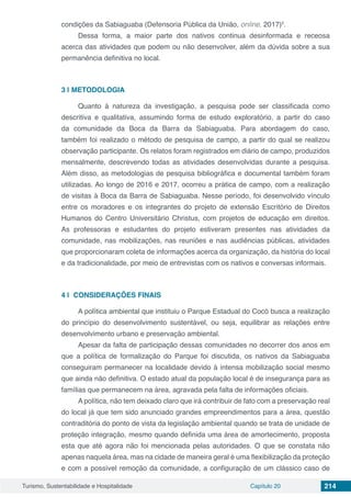 Turismo, Sustentabilidade e Hospitalidade Capítulo 20 214
condições da Sabiaguaba (Defensoria Pública da União, online, 2017)5
.
Dessa forma, a maior parte dos nativos continua desinformada e receosa
acerca das atividades que podem ou não desenvolver, além da dúvida sobre a sua
permanência definitiva no local.
3 | 	METODOLOGIA
Quanto à natureza da investigação, a pesquisa pode ser classificada como
descritiva e qualitativa, assumindo forma de estudo exploratório, a partir do caso
da comunidade da Boca da Barra da Sabiaguaba. Para abordagem do caso,
também foi realizado o método de pesquisa de campo, a partir do qual se realizou
observação participante. Os relatos foram registrados em diário de campo, produzidos
mensalmente, descrevendo todas as atividades desenvolvidas durante a pesquisa.
Além disso, as metodologias de pesquisa bibliográfica e documental também foram
utilizadas. Ao longo de 2016 e 2017, ocorreu a prática de campo, com a realização
de visitas à Boca da Barra de Sabiaguaba. Nesse período, foi desenvolvido vínculo
entre os moradores e os integrantes do projeto de extensão Escritório de Direitos
Humanos do Centro Universitário Christus, com projetos de educação em direitos.
As professoras e estudantes do projeto estiveram presentes nas atividades da
comunidade, nas mobilizações, nas reuniões e nas audiências públicas, atividades
que proporcionaram coleta de informações acerca da organização, da história do local
e da tradicionalidade, por meio de entrevistas com os nativos e conversas informais.
4 | 	CONSIDERAÇÕES FINAIS
A política ambiental que instituiu o Parque Estadual do Cocó busca a realização
do princípio do desenvolvimento sustentável, ou seja, equilibrar as relações entre
desenvolvimento urbano e preservação ambiental.
Apesar da falta de participação dessas comunidades no decorrer dos anos em
que a política de formalização do Parque foi discutida, os nativos da Sabiaguaba
conseguiram permanecer na localidade devido à intensa mobilização social mesmo
que ainda não definitiva. O estado atual da população local é de insegurança para as
famílias que permanecem na área, agravada pela falta de informações oficiais.
A política, não tem deixado claro que irá contribuir de fato com a preservação real
do local já que tem sido anunciado grandes empreendimentos para a área, questão
contraditória do ponto de vista da legislação ambiental quando se trata de unidade de
proteção integração, mesmo quando definida uma área de amortecimento, proposta
esta que até agora não foi mencionada pelas autoridades. O que se constata não
apenas naquela área, mas na cidade de maneira geral é uma flexibilização da proteção
e com a possível remoção da comunidade, a configuração de um clássico caso de
 