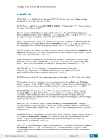Turismo, Sustentabilidade e Hospitalidade Capítulo 20 215
injustiça e até mesmo de racismo ambiental.
REFERÊNCIAS
ACSELRAD, Henri; MELLO, Cecilia Campello; BEZERRA, Gustavo das Neves. O que é justiça
ambiental. Rio de janeiro: Garamond, 2009.
BINDÁ, Nadja H.; LEITE, Jurandyr. DECRETO Nº 32.248 de 07 de junho de 2017 – Notas de Leitura.
Fortaleza: Instituto Patativa, 2017.
BRASIL. Ministério Público Federal. Câmara de Coordenação e Revisão Territórios de povos e
comunidades tradicionais e as unidades de conservação de proteção integral: alternativas para
o asseguramento de direitos socio- ambientais. Brasília: MPF, 2014.
BRITO, Daguinete Maria Chaves et al. Conflitos socioambientais no século XXI. Pracs: Revista de
Humanidades do Curso de Ciências Sociais da UNIFAP, Macapá, n. 4, p.51-58, 2011. Disponível
em: <https://periodicos.unifap.br/index.php/pracs/article/view/371>. Acesso em: 25 jun. 2017.
CEARÁ. Decreto n° 32.248 que fala sobre a criação do Parque Ecológico do Cocó. Diário Oficial do
Estado CE. Disponível em: http://www.sema.ce.gov.br/attachments/article/46199/Decredo%20do%20
Coc%C3%B3.pdf. Acesso em: 01 nov. 2017.
Como denunciaram os movimentos ambientalistas no manifesto “Legalização do Parque do Cocó:
esse palanque não é nosso!”. Facebook. Disponível em: https://m.facebook.com/story.php?story_
fbid=1773684002658736&substory_index=0&id=1371669246193549. Acesso em: 01.11.2017.
DEPOIMENTO Sra. Da Paz de Souza – moradora nativa da praia de Sabiaguaba.
Publicado em 2 de maio de 2017. Youtube. Disponível em: https://www.youtube.com/
watch?v=aONvnbuQnrI&feature=youtu.be. Acesso em: 27 jul. 2017.
DIEGUES, Antonio Carlos. O mito moderno da natureza intocada. 3. ed. São Paulo: Hucitec, 2001.
DPU auxilia em acordo de proteção de comunidade tradicional no Ceará. Defensoria Pública da
União. Fortaleza, 4 de julho de 2017. Disponível em: http://www.dpu.def.br/noticias-ceara/38140-dpu-
auxilia-em-acordo-de-protecao-de-comunidade-tradicional-no-ceara. Acesso em: 01 nov. 2017.
ESTADO DO CEARÁ. Secretaria do Meio Ambiente. Criação de Unidades de Conservação do
Rio Cocó. SEMA, sem data definida. Disponível em: <http://www.sema.ce.gov.br/attachments/
article/45074/RELATORIO%20T%C3%89CNICO%20CRIA%C3%87%C3%83O%20DE%20
UNIDADES%20DE%20CONSERVA%C3%87%C3%83O%20DO%20RIO%20COC%C3%93%20.pdf>
Acesso em: 03 maio 2017.
FERREIRA, Léo Eduardo de Campos. Que os parques possam ser nossa casa – a luta pela
recategorização da Estação Ecológica da Juréia-Itatins. 2011. Dissertação (Mestrado em Ecologia
Aplicada) – Escola Superior de Agricultura “Luiz de Queiroz. Centro de Energia Nuclear na Agricultura,
Piracicaba, 2011.
PLANO de manejo do parque natural municipal das dunas de Sabiaguaba área de proteção ambiental
de Sabiaguaba. Prefeitura de Fortaleza, 2010. Disponível em:< https://urbanismoemeioambiente.
fortaleza.ce.gov.br/images/urbanismo-e-meio-ambiente/planejamento/plano_de_manejo_da_
sabiaguaba.pdf >. Acesso em: 26 jun. 2017.
PREFEITO Roberto Cláudio sanciona leis que regulamentam o Plano Diretor de Fortaleza. Prefeitura
de Fortaleza. Fortaleza, 15 abr. 2015. Disponível em: < https://www.fortaleza.ce.gov.br/noticias/
prefeito-roberto-claudio-sanciona-leis-que-regulamentam-o-plano-diretor-de-fortaleza >. Acesso em:
01 maio 2017.
 