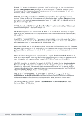 Turismo, Sustentabilidade e Hospitalidade Capítulo 20 216
FORTALEZA. Prefeitura de Fortaleza apresenta Lei de Uso e Ocupação do Solo para o Ministério
Público. Prefeitura de Fortaleza. Fortaleza, 03 de Agosto de 2017. Disponível em: https://www.
fortaleza.ce.gov.br/noticias/prefeitura-de-fortaleza-apresenta-lei-de-uso-e-ocupacao-do-solo-para-
ministerio-publico. Acesso em: 01 nov. 2017.
FREITAS, Clarissa Figueiredo Sampaio; PINHO, Ana Virginia Elias . Ocupação ilegal de áreas
urbanas frágeis, especulação imobiliária e exclusão sócio-espacial em Fortaleza. UFRN Disponível
em: http://www.cchla.ufrn.br/appsurbanas/arquivos/Anais_APPS_2012/GT2-25-4-20120122143315.
pdf. Acesso em: 23 jun. 2017.
GOULD, Kenneth A.; LEWIS, Tammy L. Green Gentrification: Urban sustainability and the struggle
for environmental justice. London: Routledge, 2017.
LAGAMAR tem primeira área desapropriada. O Povo. 18 de maio de 2017. Disponível em:https://
www.opovo.com.br/jornal/radar/2017/05/lagamar-tem-primeira-area-desapropriada.html. Acesso em:
01 nov. 2017.
MINISTÉRIO PÚBLICO FEDERAL. Processo no. 0813081-92.2016.4.05.8100 – Ação Civil Pública.
Assistente: Instituto Brasileiro do Meio Ambiente e dos Recursos Naturais Renováveis – IBAMA. Réu:
União Federal e outros. 7ª Vara Federal – Ce. Data: Mar. De 2017.
MOREIRA, Roberto. Em 50 anos, Fortaleza perde mais de 80% de seus campos de dunas. Diário do
Nordeste. 13 de outubro de 2017. Disponível em: http://blogs.diariodonordeste.com.br/robertomoreira/
politica/em-50-anos-fortaleza-perde-mais-de-80-de-seus-campos-de-dunas/. Acesso em: 01 nov.
2017.
PARQUE do Cocó deve ganhar seis espaços de lazer e esporte. Diário do Nordeste, Fortaleza, 03
maio 2017. Disponível em: <http://diariodonordeste.verdesmares.com.br/cadernos/cidade/parque-do-
coco-deve-ganhar-seis-espacos-de-lazer-e-esporte-1.1747011>. Acesso em: 25 jun. 2017.
SOARES, Jacqueline A.; ARAUJO, Fernanda C. B.; CASTILHO, Natália M. et al. A delimitação do
Parque do Cocó: conflito socioambiental decorrente de sobreposição com Área de Preservação
Ambiental da Sabiaguaba. Fortaleza: Escritório de Direitos Humanos- EDH (Unichristus); Instituto
Verdeluz, 2016. Disponível em: https://unichristus.edu.br/wp-content/uploads/2017/05/RELATORIO-
TECNICO-SABIAGUABA.pdf. Acesso em: 01 nov. 2017.
STEVENS, C.; WINTERBOTTOM, R.; SPRINGER, J.; REYTAR, K. Assegurando direitos,
combatendo as mudanças climáticas: como o fortalecimento de direitos florestais comunitários
mitiga as mudanças climáticas [Resumo do relatório]. EUA: world Resources Institute, 2014.
ZHOURI, Andréa; LASCHEFSKI, Klemens. Desenvolvimento e conflitos ambientais. Belo
Horizonte: Editora UFMG, 2010
 