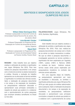 Capítulo 21 217Turismo, Sustentabilidade e Hospitalidade
CAPÍTULO 21
SENTIDOS E SIGNIFICADOS DOS JOGOS
OLÍMPICOS RIO 2016
William Cléber Domingues Silva
Professor e pesquisador no Curso de Turismo da
Universidade Federal Rural do Rio de Janeiro, Rio
de Janeiro, Brasil
Lluís Mundet i Cerdan
Professor Pesquisador no Programa de Pós-
Graduação em Turismo da Universitat de Girona,
Girona, Espanha
Miguel Bahl
Professor e pesquisador no Programa de Pós-
Graduação em Turismo da Universidade Federal
do Paraná, Curitiba, Paraná, Brasil
RESUMO - Este trabalho teve por objetivo
analisar a atribuição de sentidos e significados
aos Jogos Olímpicos Rio 2016. Para isso
realizou-se pesquisa documental e de campo
com o intuito de se extrair os dados necessários
à análise. Durante a evolução do trabalho
apresentou-se na discussão os termos sentidos
e significados no contexto das ciências sociais.
Após a realização da pesquisa documental
e de campo e da exposição de resultados,
os pesquisadores realizaram discussão e
apresentaram suas principais conclusões a
respeito do estudo que poderá vir a colaborar
com o aprofundamento de outras pesquisas
que envolvam temática semelhante no Brasil
ou fora dele.
PALAVRAS-CHAVE: Jogos Olímpicos, Rio
2016, Sentidos, Significados.
1 | 	INTRODUÇÃO
Este trabalho teve por objetivo analisar a
atribuição de sentidos e significados aos Jogos
Olímpicos Rio 2016. Para isso realizou-se
pesquisa documental e de campo com o intuito
de se extrair os dados necessários à análise.
No que se refere à pesquisa documental, a
investigação apresenta os termos sentidos e
significados tão bem explorados por Vygotsky
(1987), Lukács (1967) e Namura (2003)
no contexto da teoria histórico cultural,
termos esses ainda pouco explorados por
pesquisadores brasileiros no contexto das
ciências sociais aplicadas.
Em uma segunda etapa do trabalho,
os pesquisadores apresentam por meio
de resultados e discussão, os sentidos e
significados atribuídos aos Jogos Olímpicos Rio
2016 por sete grupos de análise selecionados
para a pesquisa. Após a realização da pesquisa
documental e de campo e da exposição de
resultados, os pesquisadores realizaram
discussão e apresentaram suas principais
conclusões a respeito do estudo que poderá vir
a colaborar com o aprofundamento de outras
 