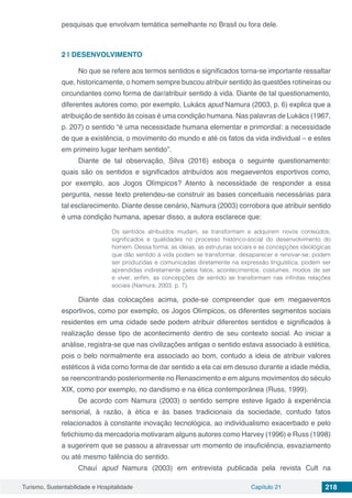 Turismo, Sustentabilidade e Hospitalidade Capítulo 21 218
pesquisas que envolvam temática semelhante no Brasil ou fora dele.
2 | 	DESENVOLVIMENTO
No que se refere aos termos sentidos e significados torna-se importante ressaltar
que, historicamente, o homem sempre buscou atribuir sentido às questões rotineiras ou
circundantes como forma de dar/atribuir sentido à vida. Diante de tal questionamento,
diferentes autores como, por exemplo, Lukács apud Namura (2003, p. 6) explica que a
atribuição de sentido às coisas é uma condição humana. Nas palavras de Lukács (1967,
p. 207) o sentido “é uma necessidade humana elementar e primordial: a necessidade
de que a existência, o movimento do mundo e até os fatos da vida individual – e estes
em primeiro lugar tenham sentido”.
Diante de tal observação, Silva (2016) esboça o seguinte questionamento:
quais são os sentidos e significados atribuídos aos megaeventos esportivos como,
por exemplo, aos Jogos Olímpicos? Atento à necessidade de responder a essa
pergunta, nesse texto pretendeu-se construir as bases conceituais necessárias para
tal esclarecimento. Diante desse cenário, Namura (2003) corrobora que atribuir sentido
é uma condição humana, apesar disso, a autora esclarece que:
Os sentidos atribuídos mudam, se transformam e adquirem novos conteúdos,
significados e qualidades no processo histórico-social do desenvolvimento do
homem. Dessa forma, as ideias, as estruturas sociais e as concepções ideológicas
que dão sentido à vida podem se transformar, desaparecer e renovar-se; podem
ser produzidas e comunicadas diretamente na expressão linguística, podem ser
aprendidas indiretamente pelos fatos, acontecimentos, costumes, modos de ser
e viver, enfim, as concepções de sentido se transformam nas infinitas relações
sociais (Namura, 2003. p. 7).
Diante das colocações acima, pode-se compreender que em megaeventos
esportivos, como por exemplo, os Jogos Olímpicos, os diferentes segmentos sociais
residentes em uma cidade sede podem atribuir diferentes sentidos e significados à
realização desse tipo de acontecimento dentro de seu contexto social. Ao iniciar a
análise, registra-se que nas civilizações antigas o sentido estava associado à estética,
pois o belo normalmente era associado ao bom, contudo a ideia de atribuir valores
estéticos à vida como forma de dar sentido a ela cai em desuso durante a idade média,
se reencontrando posteriormente no Renascimento e em alguns movimentos do século
XIX, como por exemplo, no dandismo e na ética contemporânea (Russ, 1999).
De acordo com Namura (2003) o sentido sempre esteve ligado à experiência
sensorial, à razão, à ética e às bases tradicionais da sociedade, contudo fatos
relacionados à constante inovação tecnológica, ao individualismo exacerbado e pelo
fetichismo da mercadoria motivaram alguns autores como Harvey (1996) e Russ (1998)
a sugerirem que se passou a atravessar um momento de insuficiência, esvaziamento
ou até mesmo falência do sentido.
Chauí apud Namura (2003) em entrevista publicada pela revista Cult na
 