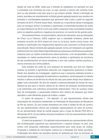 Turismo, Sustentabilidade e Hospitalidade Capítulo 21 219
edição de maio de 2000, relata que a filosofia se estabelece em períodos em que
a sociedade vive momentos de crise, ou seja, quando a mesma não conhece muito
bem ou não entende muito bem qual é o seu próprio sentido. Diante à afirmação da
autora, percebeu-se recentemente no Brasil grande agitação popular que resultou em
protestos e manifestações populares que ganharam todo o país a partir do segundo
semestre de 2013. Perante esses fatos, ressalta-se a importância dessa investigação
para se conseguir atribuir os sentidos e significados à empreitada brasileira de sediar
os Jogos Olímpicos de 2016 e com isso melhor esclarecer toda a sociedade brasileira
sobre os aspectos positivos e negativos de promover um evento de tão grande porte.
Tais esclarecimentos, no caso brasileiro, devem ser relevantes, pois as colocações
de Chauí (apud Namura, 2003) sugerem que a sociedade brasileira, diante dos
protestos de junho de 2013 estava em crise ou na busca, dentre outras coisas, dos
sentidos e significados dos megaeventos esportivos que ocorreram no Brasil durante
essa década. Nesse contexto pós-agitação popular, tornou-se necessário aos agentes
públicosterememmãosdadosdisponibilizadosporpesquisascientíficasquepudessem
colaborar para um melhor entendimento desse fenômeno, a fim de possibilitar a toda
sociedade um melhor esclarecimento sobre os sentidos e significados da ocorrência
de tais acontecimentos em terras brasileiras e com isso realizar eventos pacíficos e
menos onerosos aos cofres públicos.
Este trabalho fez parte de uma pesquisa de doutorado que teve por objetivo
analisar os sentidos e significados atribuídos aos megaeventos esportivos no Brasil.
Diante dos desafios da investigação, registra-se que a pesquisa realizada durante a
construção dessa investigação foi exploratória e qualitativa, sendo baseada no método
indutivo e utilizou-se da técnica do estudo de caso para poder atingir seus objetivos e
galgar suas conclusões. No que diz respeito à operacionalização do estudo de caso,
destaca-se que para o mesmo utilizou-se de roteiros de pesquisa semiestruturados
e de entrevistas com indivíduos previamente selecionados. Para ter sucesso nessa
fase da investigação, o pesquisador elaborou dois roteiros de pesquisa que foram
aplicados a sete diferentes grupos de análise, a saber:
O roteiro de pesquisa 1 - Foi aplicado: (1) aos representantes oficiais das
associações de moradores cadastradas na Federação de Associações de Moradores
do Rio de Janeiro, (2) aos turistas domésticos em visita à cidade do Rio de Janeiro,
(3) aos representantes oficiais das entidades representativas do setor de turismo,
(4) ao representante oficial do comitê popular para a Copa do Mundo FIFA 2014 e
Olimpíadas 2016, (5) aos atletas olímpicos brasileiros e (6) aos representantes oficiais
dos gestores públicos.
O roteiro de pesquisa 2 - Foi aplicado exclusivamente aos representantes oficiais
das confederações esportivas que representavam o esporte olímpico no país, pois
contou com perguntas elaboradas especificamente para esse grupo de análise.
Finalizada a coletada de informações realizou-se a tabulação dos dados apurados.
A tabulação dos dados nas questões abertas foi realizada por meio do processo de
 