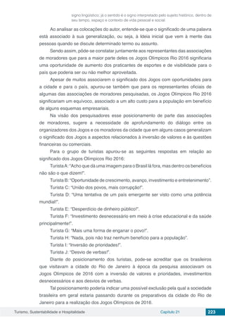 Turismo, Sustentabilidade e Hospitalidade Capítulo 21 223
signo lingüístico; já o sentido é o signo interpretado pelo sujeito histórico, dentro de
seu tempo, espaço e contexto de vida pessoal e social.
Ao analisar as colocações do autor, entende-se que o significado de uma palavra
está associado à sua generalização, ou seja, à Ideia inicial que vem à mente das
pessoas quando se discute determinado termo ou assunto.
Sendo assim, pôde-se constatar juntamente aos representantes das associações
de moradores que para a maior parte deles os Jogos Olímpicos Rio 2016 significaria
uma oportunidade de aumento dos praticantes de esportes e de visibilidade para o
país que poderia ser ou não melhor aproveitada.
Apesar de muitos associarem o significado dos Jogos com oportunidades para
a cidade e para o país, apurou-se também que para os representantes oficiais de
algumas das associações de moradores pesquisadas, os Jogos Olímpicos Rio 2016
significariam um equívoco, associado a um alto custo para a população em benefício
de alguns esquemas empresariais.
Na visão dos pesquisadores esse posicionamento de parte das associações
de moradores, sugere a necessidade de aprofundamento do diálogo entre os
organizadores dos Jogos e os moradores da cidade que em alguns casos generalizam
o significado dos Jogos a aspectos relacionados à inversão de valores e às questões
financeiras ou comerciais.
Para o grupo de turistas apurou-se as seguintes respostas em relação ao
significado dos Jogos Olímpicos Rio 2016:
TuristaA: “Acho que dá uma imagem para o Brasil lá fora, mas dentro os benefícios
não são o que dizem!”.
Turista B: “Oportunidade de crescimento, avanço, investimento e entretenimento”.
Turista C: “União dos povos, mais corrupção!”.
Turista D: “Uma tentativa de um país emergente ser visto como uma potência
mundial!”.
Turista E: “Desperdício de dinheiro público!”.
Turista F: “Investimento desnecessário em meio à crise educacional e da saúde
principalmente!”.
Turista G: “Mais uma forma de enganar o povo!”.
Turista H: “Nada, pois não traz nenhum benefício para a população”.
Turista I: “Inversão de prioridades!”.
Turista J: “Desvio de verbas!”.
Diante do posicionamento dos turistas, pode-se acreditar que os brasileiros
que visitavam a cidade do Rio de Janeiro à época da pesquisa associavam os
Jogos Olímpicos de 2016 com a inversão de valores e prioridades, investimentos
desnecessários e aos desvios de verbas.
Tal posicionamento poderia indicar uma possível exclusão pela qual a sociedade
brasileira em geral estaria passando durante os preparativos da cidade do Rio de
Janeiro para a realização dos Jogos Olímpicos de 2016.
 