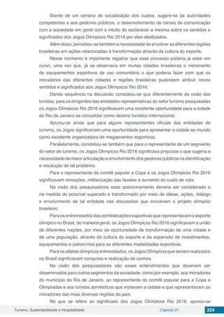 Turismo, Sustentabilidade e Hospitalidade Capítulo 21 224
Diante de um cenário de socialização dos custos, sugere-se às autoridades
competentes e aos gestores públicos, o desenvolvimento de canais de comunicação
com a sociedade em geral com o intuito de esclarecer a mesma sobre os sentidos e
significados dos Jogos Olímpicos Rio 2016 por eles idealizados.
Além disso, percebeu-se também a necessidade de envolver as diferentes regiões
brasileiras em ações relacionadas à transformação através da cultura do esporte.
Nesse momento é importante registrar que esse processo poderia já estar em
curso, uma vez que, já se observava em muitas cidades brasileiras o incremento
de equipamentos esportivos de uso comunitário o que poderia fazer com que os
moradores das diferentes cidades e regiões brasileiras pudessem atribuir novos
sentidos e significados aos Jogos Olímpicos Rio 2016.
Dando sequência na discussão constatou-se que diferentemente da visão dos
turistas, para os dirigentes das entidades representativas do setor turismo pesquisadas
os Jogos Olímpicos Rio 2016 significavam uma excelente oportunidade para a cidade
do Rio de Janeiro se consolidar como destino turístico internacional.
Apurou-se ainda que para alguns representantes oficiais das entidades de
turismo, os Jogos significariam uma oportunidade para apresentar a cidade ao mundo
como excelente organizadora de megaeventos esportivos.
Paralelamente, constatou-se também que para o representante de um segmento
do setor de turismo, os Jogos Olímpicos Rio 2016 significava prejuízos o que sugeria a
necessidade de maior articulação e envolvimento dos gestores públicos na identificação
e resolução de tal problema.
Para o representante do comitê popular a Copa e os Jogos Olímpicos Rio 2016
significavam remoções, militarização das favelas e aumento do custo de vida.
Na visão dos pesquisadores esse posicionamento deveria ser considerado e
na medida do possível superado e transformado por meio de ideias, ações, diálogo
e envolvimento de tal entidade nas discussões que envolviam o projeto olímpico
brasileiro.
Para os entrevistados das confederações esportivas que representavam o esporte
olímpico no Brasil, de maneira geral, os Jogos Olímpicos Rio 2016 significavam a união
de diferentes nações, por meio da oportunidade de transformação de uma cidade e
de uma população, através da cultura do esporte e da expansão de investimentos,
equipamentos e patrocínios para as diferentes modalidades esportivas.
Para os atletas olímpicos entrevistados, os Jogos Olímpicos que seriam realizados
no Brasil significavam conquista e realização de sonhos.
Na visão dos pesquisadores são esses entendimentos que deveriam ser
disseminados para outros segmentos da sociedade, como por exemplo, aos moradores
do município do Rio de Janeiro, ao representante do comitê popular para a Copa e
Olimpíadas e aos turistas domésticos que visitavam a cidade e que representavam os
moradores das mais diversas regiões do país.
No que se refere ao significado dos Jogos Olímpicos Rio 2016, apurou-se
 