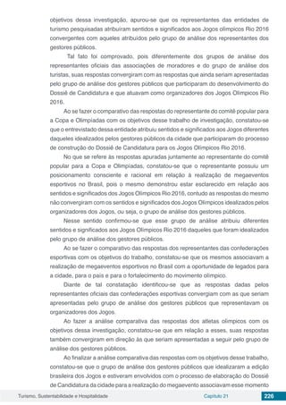 Turismo, Sustentabilidade e Hospitalidade Capítulo 21 226
objetivos dessa investigação, apurou-se que os representantes das entidades de
turismo pesquisadas atribuíram sentidos e significados aos Jogos olímpicos Rio 2016
convergentes com aqueles atribuídos pelo grupo de análise dos representantes dos
gestores públicos.
Tal fato foi comprovado, pois diferentemente dos grupos de análise dos
representantes oficiais das associações de moradores e do grupo de análise dos
turistas, suas respostas convergiram com as respostas que ainda seriam apresentadas
pelo grupo de análise dos gestores públicos que participaram do desenvolvimento do
Dossiê de Candidatura e que atuavam como organizadores dos Jogos Olímpicos Rio
2016.
Ao se fazer o comparativo das respostas do representante do comitê popular para
a Copa e Olimpíadas com os objetivos desse trabalho de investigação, constatou-se
que o entrevistado dessa entidade atribuiu sentidos e significados aos Jogos diferentes
daqueles idealizados pelos gestores públicos da cidade que participaram do processo
de construção do Dossiê de Candidatura para os Jogos Olímpicos Rio 2016.
No que se refere às respostas apuradas juntamente ao representante do comitê
popular para a Copa e Olimpíadas, constatou-se que o representante possuiu um
posicionamento consciente e racional em relação à realização de megaeventos
esportivos no Brasil, pois o mesmo demonstrou estar esclarecido em relação aos
sentidos e significados dos Jogos Olímpicos Rio 2016, contudo as respostas do mesmo
não convergiram com os sentidos e significados dos Jogos Olímpicos idealizados pelos
organizadores dos Jogos, ou seja, o grupo de análise dos gestores públicos.
Nesse sentido confirmou-se que esse grupo de análise atribuiu diferentes
sentidos e significados aos Jogos Olímpicos Rio 2016 daqueles que foram idealizados
pelo grupo de análise dos gestores públicos.
Ao se fazer o comparativo das respostas dos representantes das confederações
esportivas com os objetivos do trabalho, constatou-se que os mesmos associavam a
realização de megaeventos esportivos no Brasil com a oportunidade de legados para
a cidade, para o país e para o fortalecimento do movimento olímpico.
Diante de tal constatação identificou-se que as respostas dadas pelos
representantes oficiais das confederações esportivas convergiam com as que seriam
apresentadas pelo grupo de análise dos gestores públicos que representavam os
organizadores dos Jogos.
Ao fazer a análise comparativa das respostas dos atletas olímpicos com os
objetivos dessa investigação, constatou-se que em relação a esses, suas respostas
também convergiram em direção às que seriam apresentadas a seguir pelo grupo de
análise dos gestores públicos.
Ao finalizar a análise comparativa das respostas com os objetivos desse trabalho,
constatou-se que o grupo de análise dos gestores públicos que idealizaram a edição
brasileira dos Jogos e estiveram envolvidos com o processo de elaboração do Dossiê
de Candidatura da cidade para a realização do megaevento associavam esse momento
 