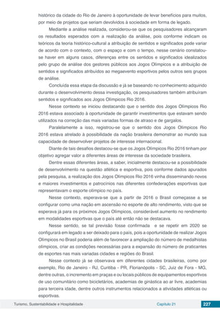 Turismo, Sustentabilidade e Hospitalidade Capítulo 21 227
histórico da cidade do Rio de Janeiro à oportunidade de levar benefícios para muitos,
por meio de projetos que seriam devolvidos à sociedade em forma de legado.
Mediante a análise realizada, considerou-se que os pesquisadores alcançaram
os resultados esperados com a realização da análise, pois conforme indicam os
teóricos da teoria histórico-cultural a atribuição de sentidos e significados pode variar
de acordo com o contexto, com o espaço e com o tempo, nesse cenário constatou-
se haver em alguns casos, diferenças entre os sentidos e significados idealizados
pelo grupo de análise dos gestores públicos aos Jogos Olímpicos e a atribuição de
sentidos e significados atribuídos ao megaevento esportivos pelos outros seis grupos
de análise.
Concluída essa etapa da discussão e já se baseando no conhecimento adquirido
durante o desenvolvimento dessa investigação, os pesquisadores também atribuíram
sentidos e significados aos Jogos Olímpicos Rio 2016.
Nesse contexto se iniciou destacando que o sentido dos Jogos Olímpicos Rio
2016 estava associado à oportunidade de garantir investimentos que estavam sendo
utilizados na correção das mais variadas formas de atraso e de gargalos.
Paralelamente a isso, registrou-se que o sentido dos Jogos Olímpicos Rio
2016 estava atrelado à possibilidade da nação brasileira demonstrar ao mundo sua
capacidade de desenvolver projetos de interesse internacional.
Diante de tais desafios destacou-se que os Jogos Olímpicos Rio 2016 tinham por
objetivo agregar valor a diferentes áreas de interesse da sociedade brasileira.
Dentre essas diferentes áreas, a saber, inicialmente destacou-se a possibilidade
de desenvolvimento na questão atlética e esportiva, pois conforme dados apurados
pela pesquisa, a realização dos Jogos Olímpicos Rio 2016 vinha disseminando novos
e maiores investimentos e patrocínios nas diferentes confederações esportivas que
representavam o esporte olímpico no país.
Nesse contexto, esperava-se que a partir de 2016 o Brasil começasse a se
configurar como uma nação em ascensão no esporte de alto rendimento, visto que se
esperava já para os próximos Jogos Olímpicos, considerável aumento no rendimento
em modalidades esportivas que o país até então não se destacava.
Nesse sentido, se tal previsão fosse confirmada e se repetir em 2020 se
configurará em legado a ser deixado para o país, pois a oportunidade de realizar Jogos
Olímpicos no Brasil poderia além de favorecer a ampliação do número de medalhistas
olímpicos, criar as condições necessárias para a expansão do número de praticantes
de esportes nas mais variadas cidades e regiões do Brasil.
Nesse contexto já se observava em diferentes cidades brasileiras, como por
exemplo, Rio de Janeiro - RJ, Curitiba - PR, Florianópolis - SC, Juiz de Fora - MG,
dentre outras, o incremento em praças e ou locais públicos de equipamentos esportivos
de uso comunitário como bicicletários, academias de ginástica ao ar livre, academias
para terceira idade, dentre outros instrumentos relacionados a atividades atléticas ou
esportivas.
 