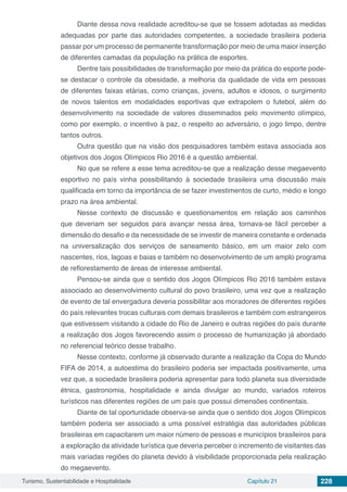 Turismo, Sustentabilidade e Hospitalidade Capítulo 21 228
Diante dessa nova realidade acreditou-se que se fossem adotadas as medidas
adequadas por parte das autoridades competentes, a sociedade brasileira poderia
passar por um processo de permanente transformação por meio de uma maior inserção
de diferentes camadas da população na prática de esportes.
Dentre tais possibilidades de transformação por meio da prática do esporte pode-
se destacar o controle da obesidade, a melhoria da qualidade de vida em pessoas
de diferentes faixas etárias, como crianças, jovens, adultos e idosos, o surgimento
de novos talentos em modalidades esportivas que extrapolem o futebol, além do
desenvolvimento na sociedade de valores disseminados pelo movimento olímpico,
como por exemplo, o incentivo à paz, o respeito ao adversário, o jogo limpo, dentre
tantos outros.
Outra questão que na visão dos pesquisadores também estava associada aos
objetivos dos Jogos Olímpicos Rio 2016 é a questão ambiental.
No que se refere a esse tema acreditou-se que a realização desse megaevento
esportivo no país vinha possibilitando à sociedade brasileira uma discussão mais
qualificada em torno da importância de se fazer investimentos de curto, médio e longo
prazo na área ambiental.
Nesse contexto de discussão e questionamentos em relação aos caminhos
que deveriam ser seguidos para avançar nessa área, tornava-se fácil perceber a
dimensão do desafio e da necessidade de se investir de maneira constante e ordenada
na universalização dos serviços de saneamento básico, em um maior zelo com
nascentes, rios, lagoas e baias e também no desenvolvimento de um amplo programa
de reflorestamento de áreas de interesse ambiental.
Pensou-se ainda que o sentido dos Jogos Olímpicos Rio 2016 também estava
associado ao desenvolvimento cultural do povo brasileiro, uma vez que a realização
de evento de tal envergadura deveria possibilitar aos moradores de diferentes regiões
do país relevantes trocas culturais com demais brasileiros e também com estrangeiros
que estivessem visitando a cidade do Rio de Janeiro e outras regiões do país durante
a realização dos Jogos favorecendo assim o processo de humanização já abordado
no referencial teórico desse trabalho.
Nesse contexto, conforme já observado durante a realização da Copa do Mundo
FIFA de 2014, a autoestima do brasileiro poderia ser impactada positivamente, uma
vez que, a sociedade brasileira poderia apresentar para todo planeta sua diversidade
étnica, gastronomia, hospitalidade e ainda divulgar ao mundo, variados roteiros
turísticos nas diferentes regiões de um país que possui dimensões continentais.
Diante de tal oportunidade observa-se ainda que o sentido dos Jogos Olímpicos
também poderia ser associado a uma possível estratégia das autoridades públicas
brasileiras em capacitarem um maior número de pessoas e municípios brasileiros para
a exploração da atividade turística que deveria perceber o incremento de visitantes das
mais variadas regiões do planeta devido à visibilidade proporcionada pela realização
do megaevento.
 