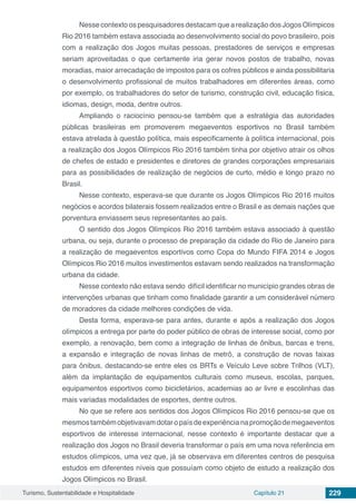 Turismo, Sustentabilidade e Hospitalidade Capítulo 21 229
Nesse contexto os pesquisadores destacam que a realização dos Jogos Olímpicos
Rio 2016 também estava associada ao desenvolvimento social do povo brasileiro, pois
com a realização dos Jogos muitas pessoas, prestadores de serviços e empresas
seriam aproveitadas o que certamente iria gerar novos postos de trabalho, novas
moradias, maior arrecadação de impostos para os cofres públicos e ainda possibilitaria
o desenvolvimento profissional de muitos trabalhadores em diferentes áreas, como
por exemplo, os trabalhadores do setor de turismo, construção civil, educação física,
idiomas, design, moda, dentre outros.
Ampliando o raciocínio pensou-se também que a estratégia das autoridades
públicas brasileiras em promoverem megaeventos esportivos no Brasil também
estava atrelada à questão política, mais especificamente à política internacional, pois
a realização dos Jogos Olímpicos Rio 2016 também tinha por objetivo atrair os olhos
de chefes de estado e presidentes e diretores de grandes corporações empresariais
para as possibilidades de realização de negócios de curto, médio e longo prazo no
Brasil.
Nesse contexto, esperava-se que durante os Jogos Olímpicos Rio 2016 muitos
negócios e acordos bilaterais fossem realizados entre o Brasil e as demais nações que
porventura enviassem seus representantes ao país.
O sentido dos Jogos Olímpicos Rio 2016 também estava associado à questão
urbana, ou seja, durante o processo de preparação da cidade do Rio de Janeiro para
a realização de megaeventos esportivos como Copa do Mundo FIFA 2014 e Jogos
Olímpicos Rio 2016 muitos investimentos estavam sendo realizados na transformação
urbana da cidade.
Nesse contexto não estava sendo difícil identificar no município grandes obras de
intervenções urbanas que tinham como finalidade garantir a um considerável número
de moradores da cidade melhores condições de vida.
Desta forma, esperava-se para antes, durante e após a realização dos Jogos
olímpicos a entrega por parte do poder público de obras de interesse social, como por
exemplo, a renovação, bem como a integração de linhas de ônibus, barcas e trens,
a expansão e integração de novas linhas de metrô, a construção de novas faixas
para ônibus, destacando-se entre eles os BRTs e Veículo Leve sobre Trilhos (VLT),
além da implantação de equipamentos culturais como museus, escolas, parques,
equipamentos esportivos como bicicletários, academias ao ar livre e escolinhas das
mais variadas modalidades de esportes, dentre outros.
No que se refere aos sentidos dos Jogos Olímpicos Rio 2016 pensou-se que os
mesmostambémobjetivavamdotaropaísdeexperiêncianapromoçãodemegaeventos
esportivos de interesse internacional, nesse contexto é importante destacar que a
realização dos Jogos no Brasil deveria transformar o país em uma nova referência em
estudos olímpicos, uma vez que, já se observava em diferentes centros de pesquisa
estudos em diferentes níveis que possuíam como objeto de estudo a realização dos
Jogos Olímpicos no Brasil.
 