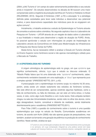 Turismo, Sustentabilidade e Hospitalidade Capítulo 3 23
(2004, p.84) Turismo é “um campo do saber extremamente problemático e seu estudo
ainda é incipiente”. Os estudos desenvolvidos na década de 90 buscam uma maior
compreensão sobre a trajetória da produção científica em Turismo e Hotelaria no Brasil
(REJOWISKI, 2013). Segundo D´Ambrósio (1997, p.70) a educação “é a estratégia
definida pelas sociedades para levar cada individuo a desenvolver seu potencial
criativo, e para desenvolvera capacidade dos indivíduos para de se engajarem em
ações comuns”.
Inicialmente, o trabalho evidencia o estudo da Epistemologia no Turismo através
de conceitos e autores sobre a temática. No segundo capítulo o foco é o Laboratório de
Pesquisa em Turismo – LATUR através de um resgate de dados sobre o Laboratório
e sua finalidade e missão para desenvolver a região de atuação da FURG. Ainda,
foi possível aprofundar o estudo com informações do projeto de Implantação do
Laboratório através da Concorrência em Edital para Modernização da Infraestrutura
de Pesquisa dos Novos Campi da FURG.
Desta forma, faz-se necessário refletir e analisar o Estudo em Turismo ofertado
no Ensino Superior como fenômeno social e não apenas mercadológico voltado para
o Mercado de Trabalho.
2 | 	A EPISTEMOLOGIA NO TURISMO
A origem etimológica de epistemologia está no grego, em que episteme que
significa conhecimento, ciência; logia que é estudo ou discurso ordenado. O
“filósofo Platão falava que há uma distensão ente “episteme” conhecimento, saber,
conhecimento verdadeiro baseado em uma explicação, e “doxa” que representa pura
e simples opinião” (PANOSSO NETTO, 2011, p.43).
A preocupação com a epistemologia no turismo surgiu no máximo há 20 anos,
porém, ainda existe um velado isolamento dos estúdios do fenômeno turístico,
fato este difícil de ser compreendido, apenas existindo algumas hipóteses, como a
falta de conhecimento, ou falta de interesse, por ser este um tema árduo, e muitas
vezes, é visto, como algo muito filosófico e com muita teoria. Está antipatia também
chegou na sala das Universidades brasileiras, sendo visto no olhar dos alunos, como
algo desagradável, ilusório, conceitual e distante da realidade, sendo totalmente
desinteressante para o acadêmico (PANOSSO NETTO,2011).
Para Tribe (1997) a questão do conhecimento sobre o turismo é uma questão
epistemológica que surge no estudo da filosofia. Comunidades acadêmicas em
turismo, de acordo com Kuhn (2006) não são apenas grupos de pesquisadores, mas
também, acabam se tornando uma geração de polêmica na produção do conhecimento
científico. Neste sentido, analisa-se que:
O Turismo é uma combinação complexa de inter-relacionamentos entre a produção
e os serviços, em cuja composição integram-se uma prática social com base
cultural com herança histórica, a um meio ambiente diverso, cartografia natural, as
 