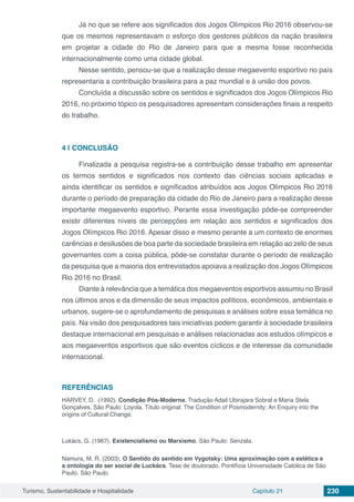 Turismo, Sustentabilidade e Hospitalidade Capítulo 21 230
Já no que se refere aos significados dos Jogos Olímpicos Rio 2016 observou-se
que os mesmos representavam o esforço dos gestores públicos da nação brasileira
em projetar a cidade do Rio de Janeiro para que a mesma fosse reconhecida
internacionalmente como uma cidade global.
Nesse sentido, pensou-se que a realização desse megaevento esportivo no país
representaria a contribuição brasileira para a paz mundial e à união dos povos.
Concluída a discussão sobre os sentidos e significados dos Jogos Olímpicos Rio
2016, no próximo tópico os pesquisadores apresentam considerações finais a respeito
do trabalho.
4 | 	CONCLUSÃO
Finalizada a pesquisa registra-se a contribuição desse trabalho em apresentar
os termos sentidos e significados nos contexto das ciências sociais aplicadas e
ainda identificar os sentidos e significados atribuídos aos Jogos Olímpicos Rio 2016
durante o período de preparação da cidade do Rio de Janeiro para a realização desse
importante megaevento esportivo. Perante essa investigação pôde-se compreender
existir diferentes níveis de percepções em relação aos sentidos e significados dos
Jogos Olímpicos Rio 2016. Apesar disso e mesmo perante a um contexto de enormes
carências e desilusões de boa parte da sociedade brasileira em relação ao zelo de seus
governantes com a coisa pública, pôde-se constatar durante o período de realização
da pesquisa que a maioria dos entrevistados apoiava a realização dos Jogos Olímpicos
Rio 2016 no Brasil.
Diante à relevância que a temática dos megaeventos esportivos assumiu no Brasil
nos últimos anos e da dimensão de seus impactos políticos, econômicos, ambientais e
urbanos, sugere-se o aprofundamento de pesquisas e análises sobre essa temática no
país. Na visão dos pesquisadores tais iniciativas podem garantir à sociedade brasileira
destaque internacional em pesquisas e análises relacionadas aos estudos olímpicos e
aos megaeventos esportivos que são eventos cíclicos e de interesse da comunidade
internacional.
REFERÊNCIAS
HARVEY, D. (1992). Condição Pós-Moderna. Tradução Adail Ubirajara Sobral e Maria Stela
Gonçalves. São Paulo: Loyola. Título original: The Condition of Posmodernity: An Enquiry into the
origins of Cultural Change.
Lukács, G. (1967). Existencialismo ou Marxismo. São Paulo: Senzala.
Namura, M. R. (2003). O Sentido do sentido em Vygotsky: Uma aproximação com a estética e
a ontologia do ser social de Luckács. Tese de doutorado. Pontifícia Universidade Católica de São
Paulo. São Paulo.
 