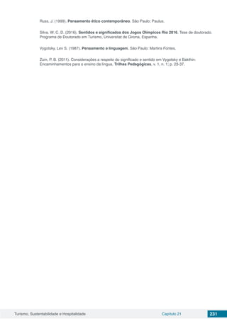 Turismo, Sustentabilidade e Hospitalidade Capítulo 21 231
Russ, J. (1999). Pensamento ético contemporâneo. São Paulo: Paulus.
Silva. W. C. D. (2016). Sentidos e significados dos Jogos Olímpicos Rio 2016. Tese de doutorado.
Programa de Doutorado em Turismo, Universitat de Girona, Espanha.
Vygotsky, Lev S. (1987). Pensamento e linguagem. São Paulo: Martins Fontes.
Zuin, P. B. (2011). Considerações a respeito do significado e sentido em Vygotsky e Bakthin:
Encaminhamentos para o ensino da língua. Trilhas Pedagógicas, v. 1, n. 1; p. 23-37.
 
