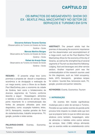 Capítulo 22 232Turismo, Sustentabilidade e Hospitalidade
OS IMPACTOS DO MEGAEVENTO: SHOW DO
EX - BEATLE PAUL MACCARTNEY NO SETOR DE
SERVIÇOS E TURISMO EM GYN
CAPÍTULO 22
Giovanna Adriana Tavares Gomes
Obseservatório do Turismo do Estado de Goiás
Goiânia – Goiás
Marcos Martins Borges
Observatório do Turismo do Estado de Goiás
Goiânia – Goiás
Rafael de Araujo Rosa
Observatório do Turismo do Estado de Goiás
Goiânia – Goiás
RESUMO: O presente artigo teve como
premissa a proposta de discutir a importância
econômica e de divulgação e realização de
um mega evento, como o Show do ex Beatle
Paul MacCartney para a economia da cidade
de Goiânia, bem como o fortalecimetno de
diversos segmentos do Turismo conforme
descrito a seguir: Hospedagem, alimentos
e bebidas e outros setores de serviço. Outro
ponto importante foi a contextualização das
fontes de pesquisa utilizadas para esse
diagnóstico, como: ocupação hoteleira, leitos,
UH´S, Aereoporto, receitas geradas de fluxo
de visitantes/turistas, trabalho temporários, TV,
google, youtube e redes socias.
PALAVRAS-CHAVE: Eventos, Economia;
Turismo
ABSTRACT: The present article had the
premise of discussing the economic importance
and the dissemination and accomplishment of
a mega event, such as the Paul Beatrice Paul
MacCartney Show for the economy of the city of
Goiania, as well as the strengthening of several
segments of Tourism as described the following:
Lodging, food and beverages and other service
sectors. Another important point was the
contextualization of the research sources used
for this diagnosis, such as: hotel occupancy,
beds, UH’S, Aereoporto, geradass recipes
for visitors / tourists flow, temorarios work, TV,
google, youtube and partner networks.
KEYWORDS: Events, Economics; Tourism
1 | 	INTRODUÇÃO
Os eventos têm trazido significativas
mudanças para o setor de serviços e Turismo.
Percebe-se que sediar eventos de grande porte
provoca forte impacto na cidade sede que tem
que se preparar tanto no que se refere aos seus
atrativos como também, hospedagem, setor
de alimentos e bebidas entre outros setores
de serviços. Getz (1989) reforça afirmando
que os eventos estão se estabelecendo como
 