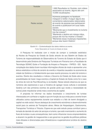 Turismo, Sustentabilidade e Hospitalidade Capítulo 22 235
Youtube
1.690 Resultados no Youtube, com vídeos
associados ao evento, alguns até com
15.000 visualizações;
Redes sociais
Inúmeras postagens no facebook,
instagram e twitter. A seguir alguns dos
comentários selecionados relacionados
ao evento de pessoas que participaram
do evento e publicaram em suas redes
sociais;
“Mostrando que o investimento no turismo
nos faz crescer!”.
“Mantendo o destino em nossas mãos,
porque ele nos faz mostrar o Estado”.
“Mantendo essas mudanças impactantes
porque elas fazem História”.
Quadro 01 – Contextualização dos dados relativos ao evento
Fonte: Observatório do Turismo do Estado de Goiás
A Pesquisa foi realizada com o intuito de compor o conteúdo estatístico
do Núcleo de Pesquisa do Estado de Goiás através de seu Boletim de Dados do
Turismo de responsabilidade do Observatório do Turismo do Estado de Goiás que é
desenvolvido pela Diretoria de Pesquisas Turísticas em Parceria com a Faculdade de
Tecnologia SENAC Goiás e Fundação de Amparo e Pesquisa – FAPEG - GO. Após
compilação dos dados foram reunidas informações oficiais de modo a apresentar uma
leitura estatística e crítica do cenário do evento e impactos causados na economia da
cidade de Goiânia e o fortalecimento que esse evento provocou no setor do turismo e
eventos. Diante dos resultados e índices o Governo do Estado de Goiás abre novas
possibilidades de trazer mega eventos a Capital do Estado de Goiás como foi o caso
do show de rock de Paul Mccartney (o ex-beatle). Nesse estudo observou-se que os
números são expressivos e que a iniciativa de agregar novas culturas à sociedade
Goiânia (um dos primeiros eventos de grande porte que revela a necessidade de
outros) pode impulsionar ainda mais a economia da capital.
A proposta foi informar via dados levantados o crescimento de turistas
interessados em conhecer a região e que em função da sua vinda para o evento foram
utilizados outros equipamentos durante sua estadia e o fato de terem divulgado a
capital via rede social. Houve destaque de crescimento econômico e desenvolvimento
social para os setores de Transporte aéreo, Meios de Hospedagem, Gastronomia,
Transportes Turísticos e Tributos. Espera-se que este estudo possa contribuir para a
tomada de decisão do setor de serviços e turismo, que está vivenciando o aumento do
fluxo de turistas e suas consequências, bem como influenciar novos empreendedores
a atuarem na gestão de megaeventos e aos governos na gestão de políticas públicas
mais eficazes e direcionadas para infraestrutura e superestrutura turística do destino
Goiânia.
 