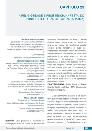 Capítulo 23 237Turismo, Sustentabilidade e Hospitalidade
CAPÍTULO 23
A RELIGIOSIDADE E RESISTENCIA NA FESTA DO
DIVINO ESPÍRITO SANTO – ALCANTARA (MA)
Cristiane Mesquita Gomes
Doutoranda em Turismo e Hospitalidade da
Universidade de Caxias do Sul e Professora
no Instituto Federal de Educação Ciência e
Tecnologia do MA. E-mail: crismesquita@ifma.edu.
br
Curriculo Lattes:
http://lattes.cnpq.br/7533752263663370
Rosiane Mesquita Gomes Ricci
Mestranda em Turismo da Universidade do Vale do
Itajai - UNIVALI e Professora do Instituto Federal
de Educação Ciência e Tecnologia do MA. Email:
rosemgricci@ifma.edu.br
Curriculo Lattes:http://lattes.cnpq.
br/2925382844195741
Juliana Rose Jasper
Doutoranda em Turismo e Hospitalidade da
Universidade de Caxias do Sul e Professora do
curso de Gestão em Turismo da UNIPAMPA.E-
mail: ju.jasper@terra.com.br.
CurriculoLattes: http://lattes.cnpq.
br/4729891995613414
Helena Charko Ribeiro
Doutoranda em Turismo e Hospita
lidade da Universidade de Caxias do Sul. E-mail:
hcharko@terra.com.br.
Curriculo Lattes: ttp://lattes.cnpq.
br/9219211504277709
RESUMO: Esta pesquisa é resultado de
investigação direta na cidade de Alcântara no
Maranhão, baseando-se na festa do Divino
Espírito Santo, como meio de resistência
através da prática do catolicismo popular
exercido pelos moradores do lugar que
empreendem anualmente a festa.As entrevistas
abertas aplicadas pelo método de observação
participante foram alicerçadas por pesquisa
bibliográfica, considerando introjeções
foucaultianas e documental baseada no “Novo
Mapa das Religiões”. Tem-se como resultado,
falas dos sujeitos partícipes da manifestação,
expressando e explicitando que a festa é
espaço e meio de resistência mantenedora de
uma tradição e que é nas mãos da divindade
que confiam suas vidas e a ela agradecem
oferendando a festa.
PALAVRAS-CHAVE: Festa. Festa do Divino
Espírito Santo. Alcântara (MA). Resistência.
Religiosidade popular.
O país continental brasileiro é um estado
laico que em tese respeita as múltiplas crenças
e práticas religiosas, deve-se respeitar liberdade
de pensamento e expressão, assim como as
múltiplas interpretações bíblicas utilizando a
Razão como propunha Descartes (1644). “A
palavra laicidade foi formada no século XIX a
partir do adjetivo laïc (leigo, aquele que não
pertence ao clero)” (DOMINGOS, 2009, p.48).
Dito isso, tratemos do Estado Brasileiro e sua
 