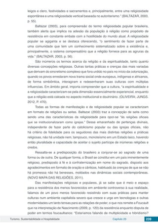 Turismo, Sustentabilidade e Hospitalidade Capítulo 23 239
leigos e clero, festividades e sacramentos e, principalmente, entre uma religiosidade
espontânea e uma religiosidade vertical baseada no autoritarismo.” (BALTAZAR, 2003,
p. 55).
Baltazar (2003), para compreensão do termo religiosidade popular brasileira,
também alerta que implica na adesão da população à religião como propósito de
resistência em constante embate com a hostilidade do mundo atual. A religiosidade
popular se agiganta e se destaca oferecendo, “o sentimento de fazer parte de
uma comunidade que tem um conhecimento sistematizado sobre a existência e,
principalmente, o sistema compensatório que a religião fornece para as agruras da
vida.” (BALTAZAR, 2003, p. 56).
São inúmeros os termos acerca da religião e da espiritualidade, tanto quanto
diversas concepções religiosas. Outras tantas práticas e crenças das mais variadas
que derivam do sincretismo complexo que fora urdido no país no início da colonização,
quando os povos enredaram nova trama social onde europeus, indígenas e africanos,
de forma simbiôntica, interagiram e redesenharam suas culturas com múltiplas
influencias. Em âmbito geral, importa compreender que a cultura, “a espiritualidade e
a religiosidade caracterizam-se pela dimensão essencialmente experiencial, enquanto
que a religião está calcada no aspecto institucional e doutrinário. (OLIVEIRA; JUNGS.
2012, P. 470).
Todas as formas de manifestação e de religiosidade popular se caracterizam
em formato de religiões ou seitas. Baltazar (2003) traz a concepção de seita como
sendo uma das características da religiosidade para opor-se “às religiões oficiais
que se institucionalizaram como igrejas.” Desse emaranhado de pertenças divinais,
independente de fazer parte do catolicismo popular ou das igrejas oficiais, não
há critério de fidelidade para os seguidores das mais distintas religiões e práticas
religiosas, não há unidade nem, tampouco, monoteísmo em um Estado laico, havendo
então pluralidade e capacidade de aceitar o sujeito partícipe de inúmeras religiões e
credos.
Ressalta-se a predisposição do brasileiro a conjurar-se ao sagrado de uma
forma ou de outra. De qualquer forma, o Brasil se constitui em um país iminentemente
religioso, predisposto à fé e à confraternização em nome do sagrado, disposto aos
agradecimentos em formato de oração e cânticos, habituado às crenças de que se não
há promessa não há benesses, moldados nas dinâmicas sociais contemporâneas.
(NOVO MAPA DAS RELIGIÕES, 2011).
Das manifestações religiosas e populares, já se sabe que é meio e espaço
para a resistência dos menos favorecidos em ambiente controverso à sua realidade,
falamos de um povo menos favorecido resistindo com suas práticas para manter
culturas num ambiente capitalista severo que cresce e urge em tecnologias e outras
modernidades um tanto tensas para as relações de poder, o que nos remete a Foucault
que na interpretação de Nascimento (2009, p. 120) da resistência enquanto disputa de
poder em termos foucaultianos: “Estaríamos falando de multiplicidade e hibridismo?
 
