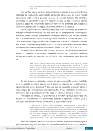 Turismo, Sustentabilidade e Hospitalidade Capítulo 3 24
relações sociais de hospitalidade, e troca de informações interculturais (MOESCH,
2002, p.9).
Isto significa que, o conjunto desta dinâmica sociocultural gera um fenômeno,
recheado de objetividade/ subjetividade, consumido por pessoas de todo o mundo,
referindo-se este, como o principal conceito de produto turístico. Os benefícios
originados por este fenômeno podem trazer benefícios na vida econômica, política,
cultural e social da comunidade, ocorrendo também na dimensão comunicacional,
econômica, tecnológica, ideológica, imaginária, prazerosa e subjetiva.
Porém, segundo Panosso Netto (2011) ainda existe um velado isolamento dos
estudos do fenômeno turístico, fato este difícil de ser compreendido, tendo algumas
hipóteses, como a falta de conhecimento, ou falta de interesse, por ser este um tema
árduo, e muitas vezes, é visto como algo muito filosófico e com muita teoria. Está
“antipatia também chegou na sala das Universidades brasileiras, sendo visto no olhar
dos alunos, como algo desagradável, ilusório, conceitual e distante da realidade, sendo
totalmente desinteressante para o acadêmico” (PANOSSO NETTO, 2011, p.42).
Para Hall (2000), refere-se a teoria como, um grupo de afirmações conectadas,
usadas no processo de explanação, sendo ela a natureza e o status das teorias do
turismo variam entre as correntes das ciências sociais. Neste sentido, complementa-
se:
Cada teoria e filosofia das ciências sociais pressupõem uma ontologia na qual
está o grupo de coisas para a qual uma teoria descreve a existência. Por essa
razão, a ontologia á descrita como pode o mundo ser para que o conhecimento
seja possível. [..] A construção das teorias filosóficas de pesquisa em turismo não
tem sido extensamente estudada. A maioria das pesquisas nos periódicos de
turismo implicitamente adota uma filosofia empírica positivista, particularmente na
economia, gerenciamento, marketing e psicologia; dessa forma, a construção da
teoria é pobremente formulada. (HALL, 2000, p.579).
De acordo com a explicação, entende-se que a separação teoria e realidade,
ou a percepção da teoria apenas como subjetivo, trazendo ao empobrecimento
epistemológico que se denuncia. A carência leva ao estudante a adaptar teorias e
metodologias de outros campos, assim como outras áreas, o estudo do turismo vai se
alimentado com o que está disponível e pode ser adaptado para sua realidade.
Para todas as ciências, a epistemologia é importante porque estabelece uma
revisão do conhecimento de determinado assunto e apresenta padrões para a
aceitação desse conhecimento. Desta forma, é possível relacionar:
A pesquisa e o ensino, consequentemente, transformam-se, e nem todo o
conhecimento científico pode ser traduzível em “quantidade de informações”. A
pesquisa passar a ser um valor de troca, desvinculada do produtor e do consumidor.
Encontra-se, então, destituída da plenitude de práticas discursivas, guiada apenas
por suas boas intenções de produzir progresso, deste movimento, melhoria
à humanidade, revestindo-se de intencionalidade humanista, generalizante.
Legitimação propicia para o fazer-saber turístico vigente (MOESCH,2002, p.16).
Ainda para Moesch (2002) o conhecimento científico avançava em forma degraus,
gradativamente, segundo esta teoria, as comunidades científicas, em algum momento,
 