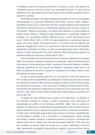 Turismo, Sustentabilidade e Hospitalidade Capítulo 23 240
A resistência poderia ser tomada como ponto de partida ou como uma espécie de
“catalisador químico, de forma a trazer à luz as relações de poder”, O autor trata da
resistência como algo entranhado no corpo social e nas questões corriqueiras entre o
sagrado e o profano.
No Nordeste brasileiro e em alguns espaços de resistência como as comunidades
remanescentes de quilombos distribuídas pelo Brasil, mantem cultos católicos,
evangélicos e afros como o candomblé. Das três correntes religiosas mais expressivas
em terreiros quilombolas tem-se as festividades religiosas que envolvem a todos na
comunidade. “Nestas comunidades, a principal festa religiosa é a comemoração do
Espírito Santo. Embora o catolicismo seja predominante, o Candomblé, também é
praticado. As comunidades também utilizavam ervas e faziam benzimentos para
curas.” (SILVA; MELO, 2011, p.1375). Em alguns quilombos a comunidade opta por
seguir uma única religião. De qualquer forma é um extrato do Brasil religioso que
perpetua a ligação com o Divino e o supra terreno. São cerca três mil comunidades
quilombolas conhecidas no Brasil e a maior concentração delas está no Maranhão,
apenas o Distrito Federal (DF), Acre (AC) e Roraima (RO) não possuem registros da
existência destas em suas terras. (SILVA; MELO, 2011).
Para exemplificar tais fundamentos teóricos, trouxemos a festa do Divino Espírito
Santo que acontece na cidade de Alcântara no Maranhão, cidade reconhecida como
Patrimônio da Humanidade pelo IPHAN - Instituto do Patrimônio Histórico e Artístico
Nacional, guardando em seu conjunto de tradições, expressivas festas onde a do
Divino se destaca em tamanho, proporção e engajamento da cidade, sendo a maior
demandante de visitas ao lugar.
O culto ao Divino Espírito Santo tem, em sua gênese, a teoria de Joaquim de
Fiori na Itália, ainda na Idade Média sua predecessão, depois assumida pelos monges
franciscanos que também influenciariam a doação e cuidados da Rainha Santa Isabel
em deferimento aos pobres, o que culminaria em festejos ao Divino Espírito Santo,
incentivados pela Rainha em pagamento de promessa em prol das pazes entre seu
marido e o filho deles. A festa chega ao Brasil pelas práticas culturais açorianas nos
idos do Séc. XVI.
O espaço da festa ambienta força e poder, reúne diferentes e os equaliza, é
um ambiente mediador de tenção e prazer, funcionando como mecanismo de
neutralização de conflitos e de diferenças (LUCENA, 2009), nela os sujeitos se
acolhem, se reconhecem e se identificam como pertencentes entre sí diante dos ritos e
festejos típicos de um povo, importante é construir as trilhas e caminhos que explicam
a “festa” como manifestação própria do humano, propicia o encontro, o partilhamento,
a comunicação, a gratidão, a fé, a comunhão e o congraçamento, sendo inerente
aos hábitos e praticas humanas. A importância primeira da festa é a revelação das
práticas sociais de um coletivo que nela são expressados (MAUSS, 1974), pois ritos
que compõem as festivas variam de acordo com a cultura, espelhando a alma do
lugar, repassando às gerações futuras práticas e legado, o que providencia marcas
 