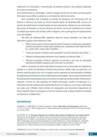 Turismo, Sustentabilidade e Hospitalidade Capítulo 23 241
indeléveis na construção e reconstrução da tessitura social e nas práticas religiosas
de maneira simbiôntica.
Auto alimentando-se, sociedade, cultura e religião encontram na festa um tênue ponto
intercessor que reflete as práticas e os modos de vida de um povo.
Dos resultados das investidas no campo de pesquisa, em conversas com os
feitores e festeiros da Festa do Divino Espírito Santo de Alcântara-MA, tem-se um
recorte de significativas comprovações do que representa a festa em sua construção,
dos rituais envolvidos e a fé que devotam ao Divino, forma de resistência em manter
a tradição que nesse caso enoda cultura indígena, afro e portuguesa em quatrocentos
anos de tradição.
No caso de Alcântara-MA, podemos observar essas questões nas falas dos
diferentes sujeitos entre festeiros e fiéis:
•	 “Nós vivemos para o Divino Espírito Santo! Fazemos a festa para agradecer
a fartura da lavoura e pedir pelo próximo ano. Colocamos nas mãos do Divi-
no, nossa vida, nossa vida e trabalho...”
•	 “Tudo que temos é também para agradecer ao divino fazendo nova festa... “
•	 “Nossos antepassados deixaram esse legado e cuidamos dele... “
•	 “Nossos ancestrais sofreram agonias na senzala e por isso as alvoradas
relembram também aqueles que morreram na senzala.”
Assim, as festas do Divino pelo Brasil encaixam-se na descrição de catolicismo
popular e a mostra de Alcântara endossa tal premissa. Neste caso em particular, um
extrato social de gente que vive à margem social, expressa na manifestação a tradição
miscigenada que herdaram ainda no período de colonização, marcando prioritariamente
as praticas dos antepassados que sucumbiram às agonias da escravidão. Ainda assim,
replicam a forma de vida opulenta do Império português, dando ao Imperador e a
Imperatriz honras e glórias (são representados por um rapaz ou uma moça, alternados
em cada ano). Ofertam farta comida em banquetes aos fervorosos seguidores do
Divino Espírito Santo e conjugam sua fé em sincronia com a Igreja Católica na cidade
de Alcântara no Maranhão.
REFERÊNCIAS
ALMEIDA, R.; MONTERO, P. Trânsito religioso no Brasil. São Paulo em Perspectiva, São Paulo,
v.15, n.3, p. 92-101, 2001. Disponível em: <http://www.scielo.br/pdf/spp/v15n3/a12v15n3.pdf>. Acesso
em: 03 out. 2016.
BALTAZAR, B.T.S. Crenças religiosas no contexto dos projetos terapêuticos em saúde mental:
impasse ou possibilidade? Um estudo sobre a recorrência às crenças religiosas pelos pacientes
psiquiátricos e os efeitos na condução do tratamento pelos profissionais de saúde mental. 2003.
138 f. Dissertação (Curso de Especialização em Saúde Mental em nível de Residência). Ministério
da Saúde Fundação Oswaldo Cruz Escola Nacional de Saúde Pública, Rio de Janeiro, RJ, 2003.
Disponível em: <http://www.arca.fiocruz.br/handle/icict/5389>. Acesso em: 04 out. 2016.
DOMINGOS, M de F. N. Ensino Religioso e Estado Laico: uma lição de tolerância Revista de
 