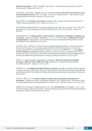 Turismo, Sustentabilidade e Hospitalidade Capítulo 23 242
Estudos da Religião, p. 45-70, set.2009. Disponível em: <http://www.pucsp.br/rever/rv3_2009/t_
domingos.pdf>. Acesso em 03 out. 16.
COUTINHO, José Pereira. Religião e outros conceitos Sociologia, Revista da Faculdade de Letras
da Universidade do Porto, Porto, v.24, pág. 171-193, 2012. Disponível em: <http://ler.letras.up.pt/
uploads/ficheiros/10763.pdf>. Acesso em: 04 out. 2016.
DESCARTES, R. Princípios da Filosofia. Amsterdã.1644. Impressor Louis Elzevir Disponível em:
<https://www.wdl.org/pt/item/3157/>. Acesso em: 03 out. 16.
NOVO MAPA DAS RELIGIÕES. Coordenação Marcelo Côrtes Neri. Rio de Janeiro: FGV, CPS, 2011,
disponível em: <http://www.cps.fgv.br/cps/bd/rel3/REN_texto_FGV_CPS_Neri.pdf>. Acesso em:
03/10/16.
NASCIMENTO, M. R. Religiosidade e cultura popular: catolicismo, irmandades e tradições em
movimento. Revista da Católica, Uberlândia, v. 1, n. 2, p. 119-130, 2009 – catolicaonline.com.br/
revistadacatolica. disponível em: <http://catolicaonline.com.br/revistadacatolica2/artigosv1n2/09-
HISTORIA-01.pdf>. ACESSO: 04 OUT. 2016.
OLIVEIRA, M. R. JUNGS, J.R. Saúde mental e espiritualidade/religiosidade: a visão de psicólogos.
Estudos de Psicologia, 17(3), setembro-dezembro/2012, 469-476. Disponível em: <http://www.
redalyc.org/articulo.oa?id=26125519016>. Acesso em: 04 out. 2016. PRISCO. C. S. As religiões
de matriz africana e a escola. Guardiãs da Herança cultural, memória e tradição africana. Praia
Grande –SP. 2012. Disponível em: http://www.acaoeducativa.org.br/fdh/wp-content/uploads/2012/11/
As-religi%C3%B5es-de-matriz-africana-e-a-escola_apostila.pdf. Acesso em: 04 out. 2016.
PINTO, E. B. Espiritualidade e religiosidade: articulações. Revista de Estudos da Religião
dezembro / 2009 / pp. 68-83. ISSN 1677-1222. Disponível em: <http://www.pucsp.br/rever/
rv4_2009/t_brito.pdf>. Acesso em: 04 out. 2016.
PRISCO. C. S. As religiões de matriz africana e a escola. Guardiãs da Herança cultural, memória
e tradição africana. Praia Grande –SP. 2012. Disponível em: http://www.acaoeducativa.org.br/fdh/wp-
content/uploads/2012/11/As-religi%C3%B5es-de-matriz-africana-e-a-escola_apostila.pdf. Acesso em:
04 out. 2016.
SILVA, G.; MELO, S. F. B. Análise religiosa e cultural das comunidades quilombolas na
atualidade. V colóquio de história, perspectivas históricas. 2011. Disponível em: <http://www.unicap.
br/coloquiodehistoria/wp-content/uploads/2013/11/5Col-p.1371-1384.pdf>. Acesso em: 05 out. 2016.
XAVIER, M. O conceito de religiosidade em C. G. Jung. Revista Psico, Porto Alegre, v. 37, n. 2, pp.
183-189, maio/ago. 2006. Disponível em: http://revistaseletronicas.pucrs.br/ojs/index.php/revistapsico/
article/view/1433/1126. Acesso em: 04 out. 2016.
 