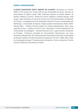 Turismo, Sustentabilidade e Hospitalidade 243Sobre a Organizadora
SOBRE A ORGANIZADORA
CLÁUDIA MARGARIDA BRITO RIBEIRO DE ALMEIDA. Doutorada em Turismo
(2009) e Pós Doutora em Turismo (2014) pela Universidade de Aveiro. Docente na
Universidade do Algarve desde 1996. Professora Adjunta na Escola Superior de
Gestão, Hotelaria e Turismo - Núcleo de Turismo, Hotelaria e Ciências Sociais, onde
ocupa o lugar de Diretora do Curso de Turismo e de Vice-Coordenadora do Mestrado
em Turismo. Investigadora do CinTurs(Research Center for Tourism, Sustainability and
Well-being) - Universidade do Algarve. Integra projetos internacionais (Ações COST;
Interreg Med).   Publicou diversos artigos em revistas especializadas, assim como
capítulos de livros.  Publicou em 2010 o livro “Aeroportos e Turismo Residencial. Do
conhecimento às estratégias” - Editorial Novembro com o apoio da ANA, Aeroportos
de Portugal.  Professora convidada em Universidades internacionais, tais como
University of Westminster, RU; Karlshochschule International, Alemanha; Universidade
de Alicante, Espanha; Scuola Unversitaria Europea per il Turismo - Milão, Itália. Áreas
de investigação principais: Transporte aéreo, Aeroportos, Turismo residencial, Turismo
culinário, Dinâmicas dos destinos turísticos.
 