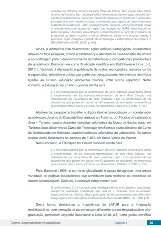 Turismo, Sustentabilidade e Hospitalidade Capítulo 3 26
atuação da FURG (municípios de Santa Vitória do Palmar, Rio Grande, Chuí, Santo
Antônio da Patrulha, São Lourenço do Sul entre outros); Aproximação da teoria com
a prática multidisciplinar do turismo diante do interesse em identificar o potencial e
promover o turismo histórico-cultural e ambiental como agente de desenvolvimento
sustentável socialmente justo, ecologicamente prudente, economicamente viável
e culturalmente contribuinte da região sob atuação da FURG; Identificação do
potencial para o turismo arqueológico e paleontológico a partir do inventário de
programas, projetos, museus e outros elementos, ações e instituições ligadas à
pesquisa, ação, projeção e gestão da arqueologia e paleontologia da região [...]
(DALCHIAVON e LIMA, 2010, p. 5-6).
Ainda, o laboratório visa desenvolver ações didático-pedagógicas, operacionais
através do tripé pesquisa, ensino e extensão que atendam às necessidades de ensino
e aprendizagem para o desenvolvimento de habilidades e competências profissionais
do acadêmico. Destacam-se como finalidade científica em Dalchiavon e Lima (p.5,
2010) o “estimulo à elaboração e publicação de textos, monografias, resumos curtos
e expandidos, relatórios e outros, por parte dos pesquisadores, em eventos científicos
ligados ao turismo, educação ambiental, história, entre outros aspectos”. Neste
contexto, a Educação no Ensino Superior atenta para:
[...] nos preocupamos por la conformación de uma Didáctica universitária crítica
y fundamentada, em La acertada denominación de Véra Maria Candau, nos
interessamos por La análisis de esas prácticas y por La comprensión de lós
dispositivos que ponen em acción em El desarrolo de atividades de enseñanza
que rompen com La rutina y El statu quo dominante (LUCARELLI; 2002, p.152).
Atualmente, a equipe de trabalho no Laboratório é composta por um coordenador
acadêmico e docente do Curso de Bacharelado em Turismo, um Técnico de Laboratório
Área – Turismo, quatro discentes bolsistas voluntários do Curso de Bacharelado em
Turismo, duas discentes do Curso de Tecnologia em Eventos e uma discente do Curso
de Bacharelado em Hotelaria, também bolsistas voluntárias do Laboratório. Os cursos
citados estão localizados no campus da FURG em Santa Vitória do Palmar.
Neste contexto, a Educação no Ensino Superior atenta para:
[...] nos preocupamos por la conformación de uma Didáctica universitária crítica
y fundamentada, em La acertada denominación de Véra Maria Candau, nos
interessamos por La análisis de esas prácticas y por La comprensión de lós
dispositivos que ponen em acción em El desarrolo de atividades de enseñanza
que rompen com La rutina y El statu quo dominante (LUCARELLI; 2002, p.152).
Para Santomé (1998) o currículo globalizado é capaz de agrupar uma ampla
variedade de práticas educacionais que contribuem para melhorar os processos de
ensino aprendizagem. Contudo, é possível compreender que:
O conhecimento [...] é formado pela interdependência entre partes e totalidades,
sempre há realidades complexas, seja qual for a dimensão onde se analisam
esses fenômenos. Não há ciência pura, pois não há conhecimento sem afeto, sem
imaginação e sem inserção num determinado meio social (ABREU JR.; 1996 p.41).
Desta forma, destaca-se a importância do LATUR para a integração
multidisciplinar, com formação de parcerias com diferentes cursos de graduação e pós-
graduação, permitindo segundo Dalchiavon e Lima (2010, p.5) “uma gestão científica
 