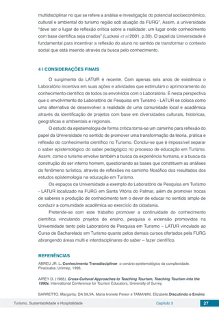 Turismo, Sustentabilidade e Hospitalidade Capítulo 3 27
multidisciplinar no que se refere a análise e investigação do potencial socioeconômico,
cultural e ambiental do turismo região sob atuação da FURG”. Assim, a universidade
“deve ser o lugar de reflexão crítica sobre a realidade; um lugar onde conhecimento
com base científica seja criados” (Luckesi et al 2001, p.30). O papel da Universidade é
fundamental para incentivar a reflexão do aluno no sentido de transformar o contexto
social que está inserido através da busca pelo conhecimento.
4 | 	CONSIDERAÇÕES FINAIS
O surgimento do LATUR é recente. Com apenas seis anos de existência o
Laboratório incentiva em suas ações e atividades que estimulam o aprimoramento do
conhecimento científico de todos os envolvidos com o Laboratório. É nesta perspectiva
que o envolvimento do Laboratório de Pesquisa em Turismo - LATUR se coloca como
uma alternativa de desenvolver a realidade de uma comunidade local e acadêmica
através da identificação de projetos com base em diversidades culturais, históricas,
geográficas e ambientais e regionais.
O estudo da epistemologia de forma crítica torna-se um caminho para reflexão do
papel da Universidade no sentido de promover uma transformação da teoria, prática e
reflexão do conhecimento científico no Turismo. Conclui-se que é impossível separar
o saber epistemológico do saber pedagógico no processo de educação em Turismo.
Assim, como o turismo envolve também a busca da experiência humana, e a busca da
construção do ser interno homem, questionando as bases que constituem as análises
do fenômeno turístico, através de reflexões no caminho filosófico dos resultados dos
estudos epistemologia na educação em Turismo.
Os espaços da Universidade a exemplo do Laboratório de Pesquisa em Turismo
- LATUR localizado na FURG em Santa Vitória do Palmar, além de promover trocas
de saberes e produção de conhecimento tem o dever de educar no sentido amplo de
conduzir a comunidade acadêmica ao exercício da cidadania.
Pretende-se com este trabalho promover a continuidade do conhecimento
científica vinculando projetos de ensino, pesquisa e extensão promovidos na
Universidade tanto pelo Laboratório de Pesquisa em Turismo – LATUR vinculado ao
Curso de Bacharelado em Turismo quanto pelos demais cursos ofertados pela FURG
abrangendo áreas multi e interdisciplinares do saber – fazer científico.
REFERÊNCIAS
ABREU JR. L. Conhecimento Transdisciplinar: o cenário epistemológico da complexidade.
Piracicaba: Unimep, 1996.
AIREY D. (1988), Cross-Cultural Approaches to Teaching Tourism, Teaching Tourism into the
1990s, International Conference for Tourism Educators, University of Surrey.
BARRETTO, Margarita; DA SILVA, Maria Ivonete Peixer e TAMANINI, Elizabete.Discutindo o Ensino
 