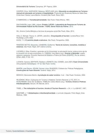 Turismo, Sustentabilidade e Hospitalidade Capítulo 3 28
Universitário do Turismo. Campinas, SP: Papirus, 2004.
COOPER; Chris, SHEPHERD; Rebecca, WESTLAKE;John. Educando os educadores em Turismo:
manual em educação em turismo e hospitalidade. [Traduzido por Rosemary Neves de Sales Dias,
Cíntia Kaori Yokota, Laura Martins Arnstein] São Paulo: Roca, 2001.
D´AMBRÓSIO, U. Transdisciplinariedade. São Paulo: Palas Athena, 1997.
DALCHIAVON, Ligia; LIMA, Juliana. Projeto: LATUR – Laboratório de Pesquisa em Turismo da
Universidade Federal do Rio Grande – FURG. Santa Vitória do Palmar, 2010.
GIL, Antonio Carlos.Métodos e técnicas de pesquisa social.São Paulo: Atlas, 2014.
HALL,C. Michael. Theory. In: JAFARI, Jafar(Ed.). Encyclopedia of tourism. Londres/Nova York:
Routledge, p.579, 2000.
KUHN, T. S. O caminho desde a estrutura. São Paulo: Perspectiva, 2006.
PANOSSO NETTO; Alexandre, LOHMANN, Guilherme. Teoria do turismo: conceitos, modelos e
sistemas. São Paulo: Aleph, 2011.(Série turismo).
LUCARELLI, Elisa. Enseñar y aprender em la Universidad: la articulación teoria- prática como eje de
la inovación em el aula universitária. In: CANDAU, Vera Maria (org.). Ensinar e Aprender: sujeito
saberes e pesquisa. Encontro Nacional de Didática e Prática de Ensino (ENDIPE), Rio de Janeiro:
DP&A, 2002, P.150- 161.
LUCKESI, Cipriano; BAPTISTA, Naidison e BARETO, Eloi; COSMA, José (2001).Fazer Universidade:
Uma proposta metodológica. 12º ed. São Paulo: Cortez.
MARÓN; José Ramiro, ROLIM; Carmen Lúcia, QUADROS; Cristiane de. Práticas Pedagógicas:
Construções do Fazer Docente. Goiânia: Kelps, 2012.
MOESCH, Marutuska Martini. A produção do saber turístico. 2 ed. – São Paulo: Contexto, 2002.
REJOWSKI, Mirian. A pesquisa em Turismo e Hotelaria: Cenário Nacional, p.173, 2013. In
RUSCHMANN; Doris Van de Meene, TOMELIN, Carlos Alberto (org.). Turismo, Ensino e Práticas
Interdisciplinares. Barueri, SP, Manole, 2013.
TRIBE, J. The indiscipline of tourism. Annals of Tourism Research, v. 24, n. 4, p.638-657, 1997.
SANTOMÉ, J. T. Globalização e interdisciplinaridade: o currículo integrado. Porto Alegre: Artes
Médicas, 1998.
 