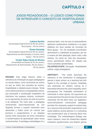 Capítulo 4 29Turismo, Sustentabilidade e Hospitalidade
CAPÍTULO 4
JOGOS PEDAGÓGICOS – O LÚDICO COMO FORMA
DE INTRODUZIR O CONCEITO DE HOSPITALIDADE
URBANA
Lubiane Serafim
Universidade Federal Rural do Rio de Janeiro,
Nova Iguaçu – Rio de Janeiro
Teresa Catramby
Universidade Federal Rural do Rio de Janeiro,
Departamento de Administração e Turismo, Nova
Iguaçu – Rio de Janeiro
Carlyle Tadeu Falcão de Oliveira
Universidade do Estado do Rio de Janeiro,
Departamento de Administração, Rio de Janeiro –
Rio de Janeiro
RESUMO: Este artigo discorre sobre a
relevância da introdução de jogos pedagógicos
na escola básica, como ferramenta de ensino
no que se refere aos conceitos de turismo,
hospitalidade e cidadania para crianças. Tendo
como referencial teórico a hospitalidade urbana,
que pressupõe a socialização hospitaleira de
indivíduos nos espaços urbanos, constroem-
se os argumentos do ponto de vista do turismo
e da cidadania. Por outro lado, a pedagogia
construtivista sócio-interacionista de Lev
Vygotsky fornece o suporte necessário para
apresentar o lúdico como um recurso que
promove o cooperativismo e as relações
sociais entre educandos de forma motivadora
e transformadora do aprendizado sobre novos
conhecimentos. A estratégia metodológica foi a
pesquisa-ação, uma vez que os pesquisadores
aplicaram questionários avaliativos e os jogos
didáticos em duas escolas do município de
Nova Iguaçu - RJ. Os resultados encontrados
demonstram a viabilidade da proposta, por ser
a mesma de fácil aplicação, baixo custo e alta
eficácia. Do ponto de vista dos educandos,
houve aprendizado efetivo em relação aos
novos conceitos apresentados.
PALAVRAS-CHAVE: Educação, Hospitalidade
urbana, Jogos pedagógicos
ABSTRACT: This article discusses the
relevance of the introduction of pedagogical
games in basic school, as a teaching tool with
regard to the concepts of tourism, hospitality
and citizenship for children. Having as a
theoretical reference the urban hospitality, which
presupposes the hospitable socialization of
individuals in urban spaces, the arguments are
constructed from the point of view of tourism and
citizenship. On the other hand, Lev Vygotsky’s
socio-interactionist constructivist pedagogy
provides the necessary support to present play
as a resource that promotes cooperativism and
social relations among learners in a motivating
and transformative way of learning about new
knowledge. The methodological strategy was
action research, since the researchers applied
evaluative questionnaires and didactic games
 