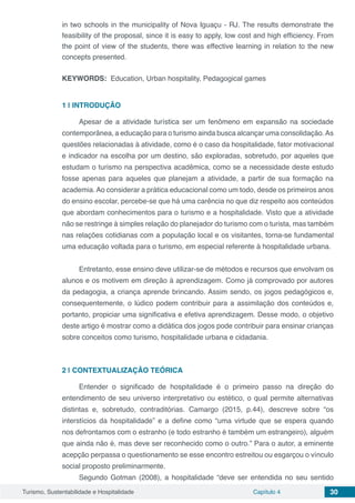 Turismo, Sustentabilidade e Hospitalidade Capítulo 4 30
in two schools in the municipality of Nova Iguaçu - RJ. The results demonstrate the
feasibility of the proposal, since it is easy to apply, low cost and high efficiency. From
the point of view of the students, there was effective learning in relation to the new
concepts presented.
KEYWORDS: Education, Urban hospitality, Pedagogical games
1 | 	INTRODUÇÃO
Apesar de a atividade turística ser um fenômeno em expansão na sociedade
contemporânea, a educação para o turismo ainda busca alcançar uma consolidação.As
questões relacionadas à atividade, como é o caso da hospitalidade, fator motivacional
e indicador na escolha por um destino, são exploradas, sobretudo, por aqueles que
estudam o turismo na perspectiva acadêmica, como se a necessidade deste estudo
fosse apenas para aqueles que planejam a atividade, a partir de sua formação na
academia. Ao considerar a prática educacional como um todo, desde os primeiros anos
do ensino escolar, percebe-se que há uma carência no que diz respeito aos conteúdos
que abordam conhecimentos para o turismo e a hospitalidade. Visto que a atividade
não se restringe à simples relação do planejador do turismo com o turista, mas também
nas relações cotidianas com a população local e os visitantes, torna-se fundamental
uma educação voltada para o turismo, em especial referente à hospitalidade urbana.
Entretanto, esse ensino deve utilizar-se de métodos e recursos que envolvam os
alunos e os motivem em direção à aprendizagem. Como já comprovado por autores
da pedagogia, a criança aprende brincando. Assim sendo, os jogos pedagógicos e,
consequentemente, o lúdico podem contribuir para a assimilação dos conteúdos e,
portanto, propiciar uma significativa e efetiva aprendizagem. Desse modo, o objetivo
deste artigo é mostrar como a didática dos jogos pode contribuir para ensinar crianças
sobre conceitos como turismo, hospitalidade urbana e cidadania.
2 | 	CONTEXTUALIZAÇÃO TEÓRICA
Entender o significado de hospitalidade é o primeiro passo na direção do
entendimento de seu universo interpretativo ou estético, o qual permite alternativas
distintas e, sobretudo, contraditórias. Camargo (2015, p.44), descreve sobre “os
interstícios da hospitalidade” e a define como “uma virtude que se espera quando
nos defrontamos com o estranho (e todo estranho é também um estrangeiro), alguém
que ainda não é, mas deve ser reconhecido como o outro.” Para o autor, a eminente
acepção perpassa o questionamento se esse encontro estreitou ou esgarçou o vínculo
social proposto preliminarmente.
Segundo Gotman (2008), a hospitalidade “deve ser entendida no seu sentido
 