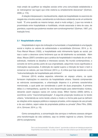 Turismo, Sustentabilidade e Hospitalidade Capítulo 4 31
mais amplo de qualificar as relações sociais entre uma comunidade estabelecida e
os ‘estrangeiros’ (ao lugar) que virão visitá-la ou simplesmente descansar” (Gotman,
2008, p. 115).
A relação interpessoal é, inevitavelmente, objeto da hospitalidade no exercício do
resgate dos vínculos sociais, socializando os indivíduos e abstendo-se de um ambiente
hostil. “É uma questão ao mesmo tempo, atual e muito antiga [...] que nos remete à
proximidade entre hospitalidade e hostilidade, virtude associada à ideia de casa, de
grandeza, supondo que podemos receber sem constrangimentos” (Gotman, 1997, p.6,
tradução livre).
2.1	 Hospitalidade urbana
Hospitalidade é signo de civilização e humanidade; a hospitalidade é uma ligação
social e implica os valores de solidariedade e sociabilidade (Grinover, 2014, p. 4).
Para Marcel Mauss (1933), a hospitalidade está intimamente ligada ao social, por
isso o autor a descreve como fenômeno que se dá totalmente na sociedade. Além
disso, Mauss (2007) considera que a prática da hospitalidade é resultado de um dom,
sobretudo, mediante os desafios e interesses sociais. No mundo contemporâneo, o
conceito do termo perdeu parte de sua originalidade, adquirindo novos significados e
motivações equivocadas. A obtenção do capital supera a intenção de fazer o bem e
conservar os valores, por isso Grinover (2014, p. 4) critica que hoje assiste-se a uma
“instrumentalização da hospitalidade pelo dinheiro”.
Grinover (2014) analisa aspectos referentes ao espaço urbano, os quais
fornecem implicações no exercício da hospitalidade urbana. Visando compreender
as estruturas socioespaciais, a urbanização dispersa é a primeira característica
mencionada, a qual pode ser considerada a partir de duas proporções. A primeira
delas é a metropolitana, quando há uma disseminação para determinados núcleos,
deixando assim espaços vazios em outras áreas. Milton Santos (2000) definiu a
ocorrência como “macrometropolização”. A segunda proporção localiza-se no tecido
urbano, “entendendo-se como tecido urbano o modo e a forma pela qual se definem
as relações entre espaços públicos e espaços privados, entre espaços de uso privado
e de uso coletivo, sejam estes de propriedade pública ou privada” (Reis Filho, 2006,
cit in, Grinover, 2014, p. 10).
Como consequência, a concentração dos serviços e melhores acessos obrigam
uma transformação da vida cotidiana, seja no âmbito regional ou urbano. Grinover
(2014) complementa:
Daí o uso da expressão “difusão urbana”, que tende a colocar em destaque aspectos
importantes do processo, ou seja, os modos de vida urbana que se difundem sobre
 