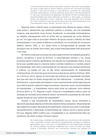 Turismo, Sustentabilidade e Hospitalidade Capítulo 4 32
o território anteriormente caracterizado pelos modos de vida rurais, cuja população
se inclina a migrar para os centros urbanos, conforme vem ocorrendo nas últimas
décadas. O que está em pauta e o que diferencia o processo de urbanização
nas áreas metropolitanas, no último quartel do século 20 e na primeira década do
21, são suas características de dispersão e de difusão. Se forem consideradas as
descontinuidades das partes edificadas no território e, entre essas, os extensos
trechos não edificados, o termo “dispersão” será mais adequado. Se for levada
em conta a difusão em todo esse território dos modos de vida metropolitanos, será
mais adequado o termo “difusão”. (Grinover, 2014, p. 12)
Segundo ainda o referido autor, a organização mais clássica do espaço urbano,
onde existia o afastamento dos ambientes públicos e privados, em uma sociedade
moderna, está assumindo novas formas. Atualmente, na sociedade contemporânea,
as relações socioespaciais entre os atores têm se apropriado de rumos distintos,
por ser “um lugar onde se acumulam milhares de figuras sociais e milhares de tribos
metropolitanas; é uma cidade multiétnica e polivalente, um cruzamento de numerosos
dialetos” (Secchi, 2001, p. 41). Desta forma, a homogeneidade do passado não
consegue mais se manter como antes, pois a atual heterogeneidade está alcançando
o seu lugar.
Do mesmo modo que o processo de urbanização interfere na realidade geográfica,
política, econômica e social do território, a industrialização também o faz. Esses
processos geram impactos significativos nos estudos da hospitalidade urbana. O que
torna essa questão atual é o discurso sobre o sentido metafórico e o sentido próprio
da hospitalidade, bem como a necessidade de circunscrever seus campos semânticos
e práticos, na medida em que se dão certas representações da hospitalidade
contemporânea, em nome das quais toma forma a ideia de seu declínio (Gotman, 2004,
cit in Grinover, 2014). Apesar da diminuição das práticas da hospitalidade infundada,
sem que esta seja um direito assegurado por leis institucionais – a propósito, Direito
Internacional, o qual propõe aos Estados e a seus representantes devida segurança de
seus nativos quando realizarem viagens ao exterior, reduzindo, assim, a primordialidade
da hospitalidade -, a hospitalidade urbana pode ainda ser praticada, como defende
Grinover (2014, p. 17). Segundo o autor, invoca-se a hospitalidade urbana a partir da
utilização de conceitos como ambiente urbano, favorecendo a qualidade de vida nesse
espaço através de uma “política de hospitalidade”.
Visando a real compreensão da hospitalidade urbana, faz-se necessária a
desconstruçãodeparadigmasconstituídosdesdeostempospassados.Taisparadigmas
são subjetivos e surgem das práticas de acolhimento, modo de viver junto, humanidade,
compartilhamento e afetividade, fundamentados por valores morais e regras sociais.
Por isso, Baptista (2007) justifica que a hospitalidade é um acontecimento ético por
excelência. No trecho a seguir, Grinover explica:
Na cidade antiga, a realidade da hospitalidade era um acolhimento sob condições.
Hoje, o panorama mundial, marcado por marginalização, exclusão e nomadismo
generalizado, leva a “reinventar” a hospitalidade em sua complexidade, pensá-la
de maneira ampliada, transversal, trabalhada caso a caso. O homem da cidade
anterior à Revolução Industrial vivia intensamente pautado por relações de
 