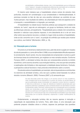 Turismo, Sustentabilidade e Hospitalidade Capítulo 4 33
sociabilidade e solidariedade intensas, isto é, de hospitalidade que se configurava
como “clássica”, situação completamente diferente da vivenciada com a crescente
implantação do processo de urbanização. (Grinover, 2014, p. 19)
O mesmo autor destaca que a hospitalidade urbana carece de estudos mais
profundos, levando em consideração a sua complexidade e interdisciplinaridade. A
premissa consiste no fato de não ser uma escolha individual, ao contrário do que
muitos pensam, mas resultado do coletivo, da urbanidade por meio de aspectos como
o transporte, a acessibilidade e a migração, por exemplo.
A hospitalidade na cidade busca maneiras práticas que assegurem a estada do
visitante, do “outro”, seja ele um estrangeiro, um grupo ou familiares, tendo em vista
as diferenças culturais, principalmente. “Hospitalidade para a cidade é ter consciência,
descobrir e valorizar suas próprias riquezas; é uma descoberta de si e de um novo
olhar sobre seus próprios recursos; a cidade é o lugar onde se pratica a hospitalidade,
onde se dá o encontro com o ‘outro’, na posição de anfitrião que recebe para mostrar
sua cultura, sua história” (Montandon, 2004, p. 18).
2.2	 Educação para o turismo
O turismo é um fenômeno relativamente novo, pelo fato de ter surgido em meados
do século passado e a, como afirma Beni (1998) a sua complexidade dificulta expressá-
lo corretamente. Assim sendo, há uma necessidade de compreender o turismo a partir
de diversas áreas do conhecimento, por englobar os mais variados estudos. Conforme
Fonseca (2007), a atividade turística não deve ser compreendida somente no âmbito
econômico, como ocorreu durante a sua evolução histórica, uma vez que tais conceitos
e explicações são limitados e não expressam a totalidade desse fenômeno. Contudo,
a perspectiva cultural favorece o mais profundo entendimento sobre o turismo.
Osestudossobreahospitalidade,porexemplo,sãoenriquecedoresecontribuintes
no exercício da atividade turística, uma vez que a prática social baseada na cultura
elucida o turismo (Moesch, 2000). Fonseca (2007, p.3) acrescenta que
Se esta discussão ainda não chegou a um acordo comum no meio acadêmico,
mais complexa ela fica se pensarmos no ensino do turismo na escola básica, já
que as publicações atuais contemplam em especial o ensino técnico e superior.
A ideia de se estruturar um mapa de relevância é bastante apropriada para que
possamos delimitar e estabelecer quais conteúdos devem ser abordados no ensino
fundamental e médio. Para tanto, devemos levar em consideração que os conteúdos
devem ser construídos a partir da realidade dos educandos e projetados para
atender as carências na formação dos mesmos e assim trabalhar os conhecimentos
da área com o intuito de que haja uma compreensão da atividade e que esta esteja
relacionada com as demais disciplinas, explorando o caráter multidisciplinar do
turismo.
Evidentemente, a educação turística não se resume apenas à instrução e
capacitação de especialistas do turismo. Para, além disso, é uma educação que
pretende preparar cidadãos ativos e críticos, capazes de participar das questões
 