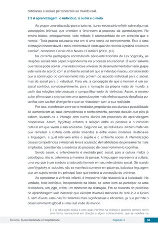 Turismo, Sustentabilidade e Hospitalidade Capítulo 4 34
cotidianas e sociais pertencentes ao mundo real.
2.3	A aprendizagem: o indivíduo, o outro e o meio
Ao propor uma educação para o turismo, faz-se necessário refletir sobre algumas
concepções teóricas que orientam e favorecem o processo da aprendizagem. No
ensino básico, principalmente, todo método é acompanhado de um princípio que o
norteia. “Toda prática educativa traz em si uma teoria do conhecimento. Esta é uma
afirmação incontestável e mais incontestável ainda quando referida à prática educativa
escolar”, consoante Darsie cit in Neves e Damiani (2006, p.2).
Na corrente pedagógica construtivista sócio-interacionista de Lev Vygotsky, as
relações sociais têm papel preponderante no processo educacional. O autor salienta
que não se pode aceitar uma visão única e universal de desenvolvimento humano, já que
este varia de acordo com o ambiente social em que o indivíduo nasceu, considerando
que a construção do conhecimento não provém do aspecto individual para o social,
mas do social para o individual. Para ele, a concepção de que o homem é um ser
social contribui, consideravelmente, para a formação da própria visão de mundo, a
partir das relações interpessoais e compartilhamento de vivências. Assim, o mesmo
autor afirma que a criança tem uma aprendizagem mais efetiva quando desafiada por
tarefas com caráter divergente e que se relacionem com a sua realidade.
Por isso, o professor deve ser o mediador, propiciando aos alunos a possibilidade
de aumentarem as suas competências e conhecimento, partindo daquilo que eles já
sabem, levando-os a interagir com outros alunos em processos de aprendizagem
cooperativa. Assim, Vygotsky enfatiza a relação entre as pessoas e o contexto
cultural em que vivem e são educadas. Segundo ele, os indivíduos utilizam materiais
que remetem a cultura onde estão inseridos e entre esses materiais destaca-se
a linguagem, a qual intervém entre o sujeito e o ambiente social. A internalização
dessas competências e materiais leva à aquisição de habilidades de pensamento mais
ampliadas, constituindo a essência do processo de desenvolvimento cognitivo.
Sendo assim, o entendimento é mediado pelo social, pois a cultura molda o
psicológico, isto é, determina a maneira de pensar. A linguagem representa a cultura,
uma vez que é um símbolo criado pelo homem em seu intercâmbio social. De acordo
com Vygotsky, o raciocínio não se manifesta somente em palavras, todavia a linguagem
que um sujeito emite é o principal fator que norteia a percepção do universo.
Ao considerar a vivência infantil, é impossível não relacioná-la à ludicidade. Na
verdade, todo indivíduo, independente da idade, se sente bem ao participar de uma
brincadeira, um jogo, enfim, um momento de distração. Em se tratando do processo
de aprendizagem vale destacar que existem diversas maneiras de fazê-lo e o lúdico
é, sem dúvida, uma das ferramentas mais significativas e eficientes, já que permite o
desenvolvimento global e uma real visão de mundo.
[...] A educação lúdica é uma ação inerente na criança e aparece sempre como
uma forma transacional em direção a algum conhecimento, que se redefine na
 