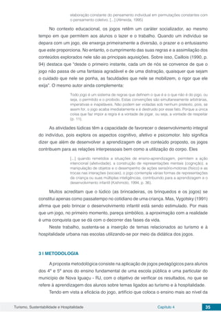 Turismo, Sustentabilidade e Hospitalidade Capítulo 4 35
elaboração constante do pensamento individual em permutações constantes com
o pensamento coletivo. [...] (Almeida, 1995)
No contexto educacional, os jogos retêm um caráter socializador, ao mesmo
tempo em que permitem aos alunos o lazer e o trabalho. Quando um indivíduo se
depara com um jogo, ele enxerga primeiramente a diversão, o prazer e o entusiasmo
que este proporciona. No entanto, o cumprimento das suas regras e a assimilação dos
conteúdos explorados nele são as principais aquisições. Sobre isso, Caillois (1990, p.
94) destaca que “desde o primeiro instante, cada um de nós se convence de que o
jogo não passa de uma fantasia agradável e de uma distração, quaisquer que sejam
o cuidado que nele se ponha, as faculdades que nele se mobilizem, o rigor que ele
exija”. O mesmo autor ainda complementa:
Todo jogo é um sistema de regras que definem o que é e o que não é do jogo, ou
seja, o permitido e o proibido. Estas convenções são simultaneamente arbitrárias,
imperativas e inapeláveis. Não podem ser violadas sob nenhum pretexto, pois, se
assim for, o jogo acaba imediatamente e é destruído por esse fato. Porque a única
coisa que faz impor a regra é a vontade de jogar, ou seja, a vontade de respeitar
(p. 11).
As atividades lúdicas têm a capacidade de favorecer o desenvolvimento integral
do indivíduo, pois explora os aspectos cognitivo, afetivo e psicomotor. Isto significa
dizer que além de desenvolver a aprendizagem de um conteúdo proposto, os jogos
contribuem para as relações interpessoais bem como a utilização do corpo. Eles
[...] quando remetidos a situações de ensino-aprendizagem, permitem a ação
intencional (afetividade), a construção de representações mentais (cognição), a
manipulação de objetos e o desempenho de ações sensório-motoras (físico) e as
trocas nas interações (sociais), o jogo contempla várias formas de representações
da criança ou suas múltiplas inteligências, contribuindo para a aprendizagem e o
desenvolvimento infantil (Kishimoto, 1994, p. 36).
Muitos acreditam que o lúdico (as brincadeiras, os brinquedos e os jogos) se
constitui apenas como passatempo no cotidiano de uma criança. Mas, Vygotsky (1991)
afirma que pelo brincar o desenvolvimento infantil está sendo estimulado. Por mais
que um jogo, no primeiro momento, pareça simbólico, a aproximação com a realidade
é uma conquista que se dá com o decorrer das fases da vida.
Neste trabalho, sustenta-se a inserção de temas relacionados ao turismo e à
hospitalidade urbana nas escolas utilizando-se por meio da didática dos jogos.
3 | 	METODOLOGIA
Aproposta metodológica consiste na aplicação de jogos pedagógicos para alunos
dos 4º e 5º anos do ensino fundamental de uma escola pública e uma particular do
município de Nova Iguaçu - RJ, com o objetivo de verificar os resultados, no que se
refere à aprendizagem dos alunos sobre temas ligados ao turismo e à hospitalidade.
Tendo em vista a eficácia do jogo, artifício que coloca o ensino mais ao nível da
 