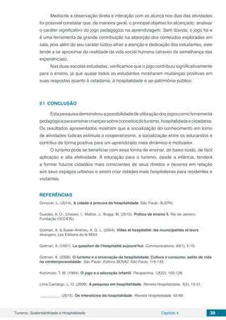 Turismo, Sustentabilidade e Hospitalidade Capítulo 4 39
Mediante a observação direta e interação com os alunos nos dias das atividades
foi possível constatar que, de maneira geral, o principal objetivo foi alcançado: analisar
o caráter significativo do jogo pedagógico na aprendizagem. Sem dúvida, o jogo foi e
é uma ferramenta de grande contribuição na absorção dos conteúdos explorados em
sala, pois além do seu caráter lúdico atrair a atenção e dedicação dos estudantes, este
tende a se aproximar da realidade da vida social humana (através da semelhança das
experiências).
Nas duas escolas estudadas, verificamos que o jogo contribuiu significativamente
para o ensino, já que quase todos os estudantes mostraram mudanças positivas em
suas respostas quanto à cidadania, à hospitalidade e ao patrimônio público.
5 | 	CONCLUSÃO
Estapesquisademonstrouapossibilidadedeutilizaçãodosjogoscomoferramenta
pedagógicaparaensinarcriançassobreconceitosdoturismo,hospitalidadeecidadania.
Os resultados apresentados mostram que a socialização do conhecimento em torno
de atividades lúdicas estimula o cooperativismo, a socialização entre os educandos e
contribui de forma positiva para um aprendizado mais dinâmico e motivador.
O turismo pode se beneficiar com essa forma de ensinar, de baixo custo, de fácil
aplicação e alta efetividade. A educação para o turismo, desde a infância, tenderá
a formar futuros cidadãos mais conscientes de seus direitos e deveres em relação
aos seus espaços urbanos e assim criar cidades mais hospitaleiras para residentes e
visitantes.
REFERÊNCIAS
Grinover, L. (2014). A cidade à procura da hospitalidade. São Paulo: ALEPH.
Guedes, A. O., Chaves, I., Mattos, J., Braga, M. (2010). Prática de ensino 5. Rio de Janeiro:
Fundação CECIERJ.
Gotman, A. & Assier-Andrieu, A. G. L. (2004). Villes et hospitalité: les municipalités et leurs
étrangers. Les Editions de la MSH.
Gotman, A. (1997). La question de l’hospitalité aujourd’hui. Communications, 65(1), 5-19.
Gotman, A. (2008). O turismo e a encenação da hospitalidade. Cultura e consumo: estilo de vida
na contemporaneidade. São Paulo: Editora SENAC São Paulo, 115-134.
Kishimoto, T. M. (1994). O jogo e a educação infantil. Perspectiva, 12(22), 105-128.
Lima Camargo, L. O. (2008). A pesquisa em hospitalidade. Revista Hospitalidade, 5(2), 15-51.
_________. (2015). Os interstícios da hospitalidade. Revista Hospitalidade, 42-69.
 