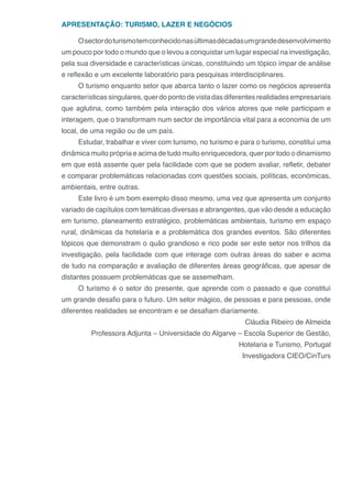APRESENTAÇÃO: TURISMO, LAZER E NEGÓCIOS
Osectordoturismotemconhecidonasúltimasdécadasumgrandedesenvolvimento
um pouco por todo o mundo que o levou a conquistar um lugar especial na investigação,
pela sua diversidade e características únicas, constituindo um tópico ímpar de análise
e reflexão e um excelente laboratório para pesquisas interdisciplinares.
O turismo enquanto setor que abarca tanto o lazer como os negócios apresenta
características singulares, quer do ponto de vista das diferentes realidades empresariais
que aglutina, como também pela interação dos vários atores que nele participam e
interagem, que o transformam num sector de importância vital para a economia de um
local, de uma região ou de um país.
Estudar, trabalhar e viver com turismo, no turismo e para o turismo, constituí uma
dinâmica muito própria e acima de tudo muito enriquecedora, quer por todo o dinamismo
em que está assente quer pela facilidade com que se podem avaliar, refletir, debater
e comparar problemáticas relacionadas com questões sociais, políticas, económicas,
ambientais, entre outras.
Este livro é um bom exemplo disso mesmo, uma vez que apresenta um conjunto
variado de capítulos com temáticas diversas e abrangentes, que vão desde a educação
em turismo, planeamento estratégico, problemáticas ambientais, turismo em espaço
rural, dinâmicas da hotelaria e a problemática dos grandes eventos. São diferentes
tópicos que demonstram o quão grandioso e rico pode ser este setor nos trilhos da
investigação, pela facilidade com que interage com outras áreas do saber e acima
de tudo na comparação e avaliação de diferentes áreas geográficas, que apesar de
distantes possuem problemáticas que se assemelham.
O turismo é o setor do presente, que aprende com o passado e que constituí
um grande desafio para o futuro. Um setor mágico, de pessoas e para pessoas, onde
diferentes realidades se encontram e se desafiam diariamente.
Cláudia Ribeiro de Almeida
Professora Adjunta – Universidade do Algarve – Escola Superior de Gestão,
Hotelaria e Turismo, Portugal
Investigadora CIEO/CinTurs
 