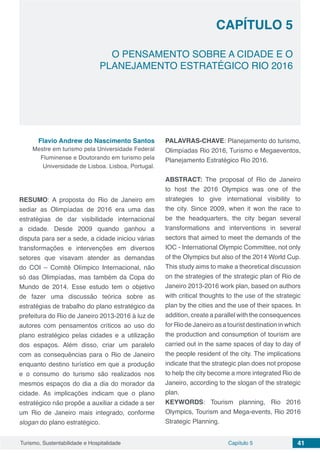 Capítulo 5 41Turismo, Sustentabilidade e Hospitalidade
O PENSAMENTO SOBRE A CIDADE E O
PLANEJAMENTO ESTRATÉGICO RIO 2016
CAPÍTULO 5
Flavio Andrew do Nascimento Santos
Mestre em turismo pela Universidade Federal
Fluminense e Doutorando em turismo pela
Universidade de Lisboa. Lisboa, Portugal.
RESUMO: A proposta do Rio de Janeiro em
sediar as Olimpíadas de 2016 era uma das
estratégias de dar visibilidade internacional
a cidade. Desde 2009 quando ganhou a
disputa para ser a sede, a cidade iniciou várias
transformações e intervenções em diversos
setores que visavam atender as demandas
do COI – Comitê Olímpico Internacional, não
só das Olimpíadas, mas também da Copa do
Mundo de 2014. Esse estudo tem o objetivo
de fazer uma discussão teórica sobre as
estratégias de trabalho do plano estratégico da
prefeitura do Rio de Janeiro 2013-2016 à luz de
autores com pensamentos críticos ao uso do
plano estratégico pelas cidades e a utilização
dos espaços. Além disso, criar um paralelo
com as consequências para o Rio de Janeiro
enquanto destino turístico em que a produção
e o consumo do turismo são realizados nos
mesmos espaços do dia a dia do morador da
cidade. As implicações indicam que o plano
estratégico não propõe a auxiliar a cidade a ser
um Rio de Janeiro mais integrado, conforme
slogan do plano estratégico.
PALAVRAS-CHAVE: Planejamento do turismo,
Olimpíadas Rio 2016, Turismo e Megaeventos,
Planejamento Estratégico Rio 2016.
ABSTRACT: The proposal of Rio de Janeiro
to host the 2016 Olympics was one of the
strategies to give international visibility to
the city. Since 2009, when it won the race to
be the headquarters, the city began several
transformations and interventions in several
sectors that aimed to meet the demands of the
IOC - International Olympic Committee, not only
of the Olympics but also of the 2014 World Cup.
This study aims to make a theoretical discussion
on the strategies of the strategic plan of Rio de
Janeiro 2013-2016 work plan, based on authors
with critical thoughts to the use of the strategic
plan by the cities and the use of their spaces. In
addition, create a parallel with the consequences
for Rio de Janeiro as a tourist destination in which
the production and consumption of tourism are
carried out in the same spaces of day to day of
the people resident of the city. The implications
indicate that the strategic plan does not propose
to help the city become a more integrated Rio de
Janeiro, according to the slogan of the strategic
plan.
KEYWORDS: Tourism planning, Rio 2016
Olympics, Tourism and Mega-events, Rio 2016
Strategic Planning.
 