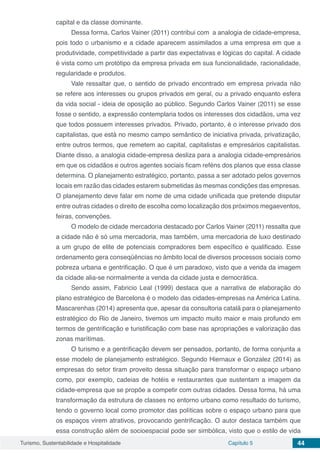 Turismo, Sustentabilidade e Hospitalidade Capítulo 5 44
capital e da classe dominante.
Dessa forma, Carlos Vainer (2011) contribui com a analogia de cidade-empresa,
pois todo o urbanismo e a cidade aparecem assimilados a uma empresa em que a
produtividade, competitividade a partir das expectativas e lógicas do capital. A cidade
é vista como um protótipo da empresa privada em sua funcionalidade, racionalidade,
regularidade e produtos.
Vale ressaltar que, o sentido de privado encontrado em empresa privada não
se refere aos interesses ou grupos privados em geral, ou a privado enquanto esfera
da vida social - ideia de oposição ao público. Segundo Carlos Vainer (2011) se esse
fosse o sentido, a expressão contemplaria todos os interesses dos cidadãos, uma vez
que todos possuem interesses privados. Privado, portanto, é o interesse privado dos
capitalistas, que está no mesmo campo semântico de iniciativa privada, privatização,
entre outros termos, que remetem ao capital, capitalistas e empresários capitalistas.
Diante disso, a analogia cidade-empresa desliza para a analogia cidade-empresários
em que os cidadãos e outros agentes sociais ficam reféns dos planos que essa classe
determina. O planejamento estratégico, portanto, passa a ser adotado pelos governos
locais em razão das cidades estarem submetidas às mesmas condições das empresas.
O planejamento deve falar em nome de uma cidade unificada que pretende disputar
entre outras cidades o direito de escolha como localização dos próximos megaeventos,
feiras, convenções.
O modelo de cidade mercadoria destacado por Carlos Vainer (2011) ressalta que
a cidade não é só uma mercadoria, mas também, uma mercadoria de luxo destinado
a um grupo de elite de potenciais compradores bem específico e qualificado. Esse
ordenamento gera conseqüências no âmbito local de diversos processos sociais como
pobreza urbana e gentrificação. O que é um paradoxo, visto que a venda da imagem
da cidade alia-se normalmente a venda da cidade justa e democrática.
Sendo assim, Fabricio Leal (1999) destaca que a narrativa de elaboração do
plano estratégico de Barcelona é o modelo das cidades-empresas na América Latina.
Mascarenhas (2014) apresenta que, apesar da consultoria catalã para o planejamento
estratégico do Rio de Janeiro, tivemos um impacto muito maior e mais profundo em
termos de gentrificação e turistificação com base nas apropriações e valorização das
zonas marítimas.
O turismo e a gentrificação devem ser pensados, portanto, de forma conjunta a
esse modelo de planejamento estratégico. Segundo Hiernaux e Gonzalez (2014) as
empresas do setor tiram proveito dessa situação para transformar o espaço urbano
como, por exemplo, cadeias de hotéis e restaurantes que sustentam a imagem da
cidade-empresa que se propõe a competir com outras cidades. Dessa forma, há uma
transformação da estrutura de classes no entorno urbano como resultado do turismo,
tendo o governo local como promotor das políticas sobre o espaço urbano para que
os espaços virem atrativos, provocando gentrificação. O autor destaca também que
essa construção além de socioespacial pode ser simbólica, visto que o estilo de vida
 