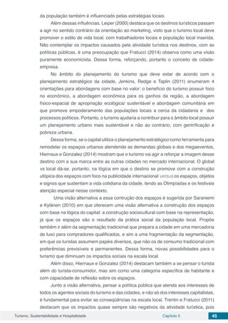 Turismo, Sustentabilidade e Hospitalidade Capítulo 5 45
da população também é influenciado pelas estratégias locais.
Além dessas influências, Leiper (2000) destaca que os destinos turísticos passam
a agir no sentido contrário da orientação ao marketing, visto que o turismo local deve
promover o estilo de vida local, com trabalhadores locais e população local inserida.
Não contemplar os impactos causados pela atividade turística nos destinos, com as
políticas públicas, é uma preocupação que Fratucci (2014) observa como uma visão
puramente economicista. Dessa forma, reforçando, portanto o conceito de cidade-
empresa.
No âmbito do planejamento do turismo que deve estar de acordo com o
planejamento estratégico da cidade, Jenkins, Redge e Taplin (2011) enumeram 4
orientações para abordagens com base no valor: o benefício do turismo possuir foco
no econômico, a abordagem econômica para os ganhos da região, a abordagem
físico-espacial de apropriação ecológica/ sustentável e abordagem comunitária em
que promove empoderamento das populações locais a cerca da cidadania e dos
processos políticos. Portanto, o turismo ajudaria a contribuir para o âmbito local possuir
um planejamento urbano mais sustentável e não ao contrário, com gentrificação e
pobreza urbana.
Dessa forma, se o capital utiliza o planejamento estratégico como ferramenta para
remodelar os espaços urbanos atendendo as demandas globais e dos megaeventos,
Hiernaux e Gonzalez (2014) mostram que o turismo vai agir a reforçar a imagem desse
destino com a sua marca entre as outras cidades no mercado internacional. O global
vs local dá-se, portanto, na lógica em que o destino se promove com a construção
utópica dos espaços com foco na publicidade internacional versus os espaços, objetos
e signos que sustentam a vida cotidiana da cidade, tendo as Olimpíadas e os festivais
atenção especial nesse contexto.
	 Uma visão alternativa a essa contrução dos espaços é sugerida por Saraniemi
e Kylänen (2010) em que oferecem uma visão alternativa a construção dos espaços
com base na lógica do capital: a construção sociocultural com base na representação,
já que os espaços são o resultado da prática social da população local. Propõe
também ir além da segmentação tradicional que prepara a cidade em uma mercadoria
de luxo para compradores qualificados, e sim a uma fragmentação da segmentação,
em que os turistas assumem papéis diversos, que não os de consumo tradicional com
preferências previsíveis e permanentes. Dessa forma, novas possibilidades para o
turismo que diminuam os impactos sociais na escala local.
Além disso, Hiernaux e Gonzalez (2014) destacam também a se pensar o turista
além do turista-consumidor, mas sim como uma categoria específica de habitante e
com capacidade de reflexão sobre os espaços.
Junto a visão alternativa, pensar a política pública que atenda aos interesses de
todos os agentes sociais do turismo e das cidades, e não só dos interesses capitalistas,
é fundamental para evitar as conseqüências na escala local. Trentin e Fratucci (2011)
destacam que os impactos quase sempre são negativos da atividade turística, pois
 