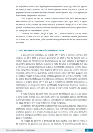 Turismo, Sustentabilidade e Hospitalidade Capítulo 5 46
se as políticas públicas são regidas pelos interesses do capital figurados nos agentes
de mercado, resta, portanto, para os demais agentes sociais envolvidos, apenas um
papel secundário, ainda que a sustentabilidade, inclusive social, seja um dos princípios
norteadores das políticas nacionais.
Com a gestão do Rio de Janeiro assumidamente com foco mercadológico,
Mascarenhas (2014) observa que para o projeto olímpico dos Jogos Rio 2016 alguns
momentos o discurso era de sustentabilidade e ganhos a longo prazo e em outros
ganhos mais imediatos, ambos com base no desenvolvimento do turismo que aumenta
as visitações e a visibilidade da cidade.
Com base em Jenkins, Redge e Taplin (2011) pode-se destacar que em muitos
momentos um dos motivos do stress relacionado a atividade deve-se justamente
ao número alto de visitantes, além também de capacidade dos locais de receber os
visitantes.
3 | 	O PLANEJAMENTO ESTRATÉGICO RIO 2013-2016
O planejamento estratégico da cidade (2017) para o momento olímpico tem
medidas de 2013-2016 e pretende posicionar até 2030 o Rio de Janeiro como a
melhor cidade do hemisfério sul do planeta para se viver, trabalhar e conhecer. O
documento possui oito capítulos incluindo a visão de futuro e a introdução. Em toda
a introdução e os capítulos iniciais do plano, é enfatizado a desejo de tornar a cidade
mais competitiva. O próprio título do plano (2017) tem o slogan de tornar o Rio mais
integrado e competitivo, o que reforça a ideia de Carlos Vainer (2011) de que junto com
a venda da imagem forte e positiva e unificada, presente em todo o documento, vende-
se a ideia de uma cidade justa e democrática. Além disso, deve reforçar o patriotismo,
segundo o próprio plano (2017) em que a metodologia aplicada compreendeu a
realização de um diagnóstico com a identificação dos principais desafios e vantagens
competitivas da cidade, bem como as crenças e valores mais marcantes do cidadão
carioca.
A visão de futuro do plano inclui o horizonte de 2030 para as ações da cidade
a curto, médio e longo prazo com quatro pilares de aspirações: sociais, econômicas,
sustentabilidade e de políticas. As bases utilizadas foram o planejamento estratégico
de 2009-2012 que teve mais de 90% das metas cumpridas.
Um conselho para o plano foi criado com 120 pessoas que, segundo o documento
(2017) são cidadãos destacados na sociedade que foram convocados para criticar e
avaliar as questões e os projetos municipais, que vai continuar como órgão consultivo
durante o acompanhamento do plano reunindo-se pelo menos uma vez por semestre
para os resultados.
Na relação de objetivos e princípios do plano (2017) conta com 56 metas e
58 iniciativas do governo para alcançar os objetivos. O orçamento previsto para a
 