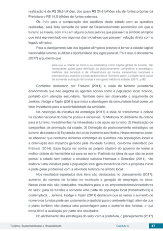 Turismo, Sustentabilidade e Hospitalidade Capítulo 5 47
realização é de R$ 38,6 bilhões, dos quais R$ 24,6 bilhões são de fontes próprias da
Prefeitura e R$ 14,0 bilhões de fontes externas.
Os links para a comparação dos objetivos deste estudo com as questões
realizadas, será feita somente no setor de Desenvolvimento econômico em que o
turismo se insere, com links em alguns outros setores que possuem o símbolo olímpico
que está representado em algumas das iniciativas que possuem relação direta com o
legado olímpico.
Para o planejamento um dos legados olímpicos previsto é tornar a cidade capital
nacional do turismo, e utilizar a oportunidade dos jogos para tal. Para isso, o documento
(2017) argumenta que
para que a cidade se torne e se estabeleça como capital global de turismo, são
necessárias ações para definição do posicionamento competitivo e estratégico,
melhoria dos serviços e da infraestrutura ao turista, campanhas nacionais e
internacionais, eventos e sinalização turística. Somente assim a cidade será capaz
de aumentar a atração de turistas e seu gasto médio na cidade. (2017, p.95)
Conforme destacado por Fratucci (2014) a visão de turismo puramente
economicista que não engloba os agentes sociais como a população local, ficando,
portanto com atenção secundária. Também deve ser observado o argumento de
Jenkins, Redge e Taplin (2011) que inclui a abordagem da comunidade local como um
fator importante para a sustentabilidade da atividade.
Na descrição da iniciativa da estratégia (2017) a ideia de transformar a cidade
na capital nacional do turismo possui 4 iniciativas: 1) Melhoria do ambiente da cidade
para o turismo: investimentos na infraestrutura de apoio ao turismo, 2) Realização de
campanhas de promoção da cidade, 3) Definição do posicionamento estratégico de
turismo da cidade e 4) Expansão da Lei de Incentivo aos Hotéis. Nesse momento pode-
se observar que nenhuma iniciativa contempla as questões das populações locais e
a diminuição dos impactos gerados pela atividade turística, conforme salientado por
Fratucci (2014). Essa lógica vai contra ao próprio objetivo do governo de tornar a
melhor cidade do hemisfério sul para se morar. Partindo da ideia de que não se pode
pensar a cidade sem pensar a atividade turística Hiernaux e Gonzalez (2014), não
elaborar uma iniciativa para a população local gera incoerência com a proposta inicial
e pode gerar problemas com a atividade turística no âmbito local.
Nos resultados esperados dois itens são destacados no planejamento (2017):
aumento do número de turistas no município e geração de empregos no setor.
Nesse caso não são planejados resultados para a os empreendedores/investidores
do setor, para os turistas e somente uma parte da população local (trabalhadores) é
contemplada. , Jenkins, Redge e Taplin (2011) destacam que as vezes o aumento do
número de turistas pode ser justamente prejudicial para o ambiente frágil, além do que
o plano também não planeja uma porcentagem para o aumento dos turistas, o que
torna difícil a avaliação por parte dos resultados.
No alinhamento das estratégias do setor com a prefeitura, o planejamento (2017)
 